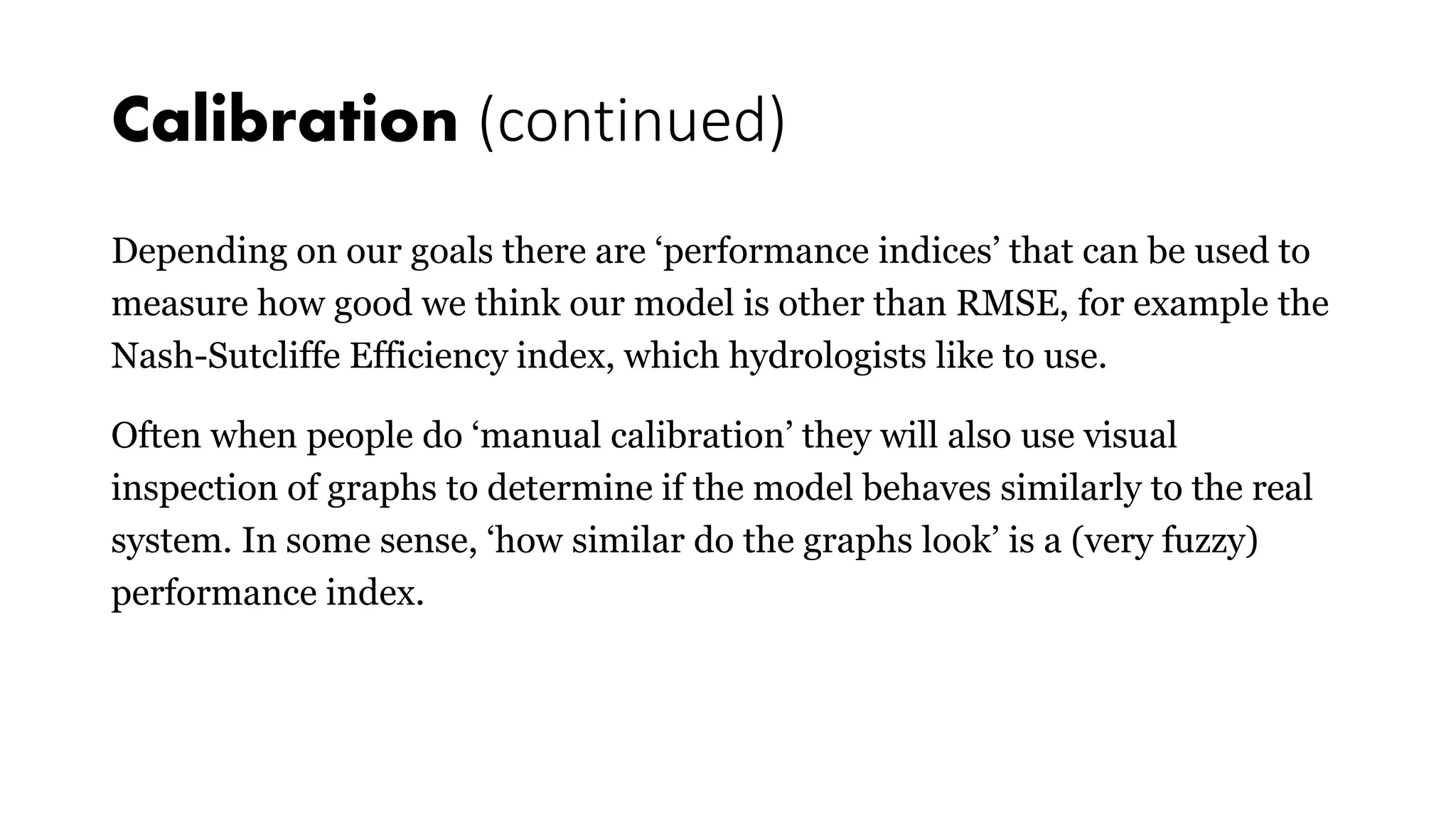 Calibration (continued)
Depending on our goals there are ‘performance indices’ that can be used to
measure how good we think our model is other than RMSE, for example the
Nash-Sutcliffe Efficiency index, which hydrologists like to use.
Often when people do ‘manual calibration’ they will also use visual
inspection of graphs to determine if the model behaves similarly to the real
system. In some sense, ‘how similar do the graphs look’ is a (very fuzzy)
performance index.
 
