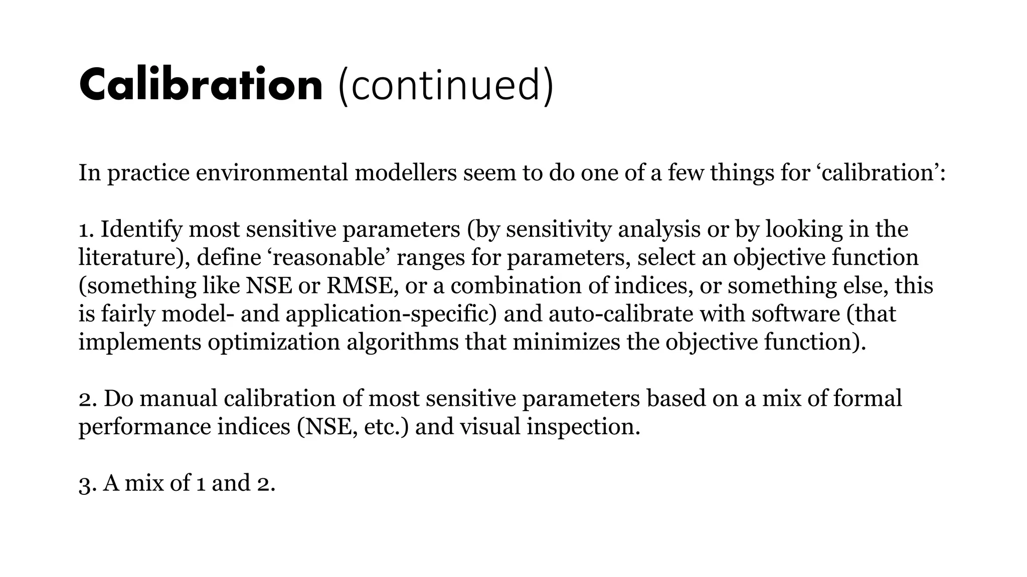 Calibration (continued)
In practice environmental modellers seem to do one of a few things for ‘calibration’:
1. Identify most sensitive parameters (by sensitivity analysis or by looking in the
literature), define ‘reasonable’ ranges for parameters, select an objective function
(something like NSE or RMSE, or a combination of indices, or something else, this
is fairly model- and application-specific) and auto-calibrate with software (that
implements optimization algorithms that minimizes the objective function).
2. Do manual calibration of most sensitive parameters based on a mix of formal
performance indices (NSE, etc.) and visual inspection.
3. A mix of 1 and 2.
 