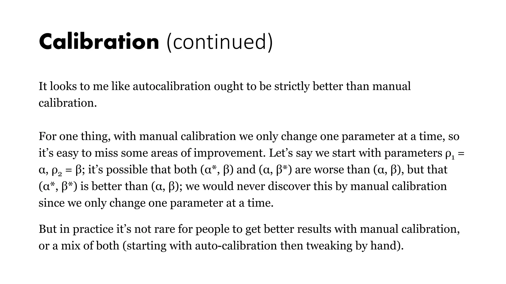 Calibration (continued)
It looks to me like autocalibration ought to be strictly better than manual
calibration.
For one thing, with manual calibration we only change one parameter at a time, so
it’s easy to miss some areas of improvement. Let’s say we start with parameters ρ1 =
α, ρ2 = β; it’s possible that both (α*, β) and (α, β*) are worse than (α, β), but that
(α*, β*) is better than (α, β); we would never discover this by manual calibration
since we only change one parameter at a time.
But in practice it’s not rare for people to get better results with manual calibration,
or a mix of both (starting with auto-calibration then tweaking by hand).
 