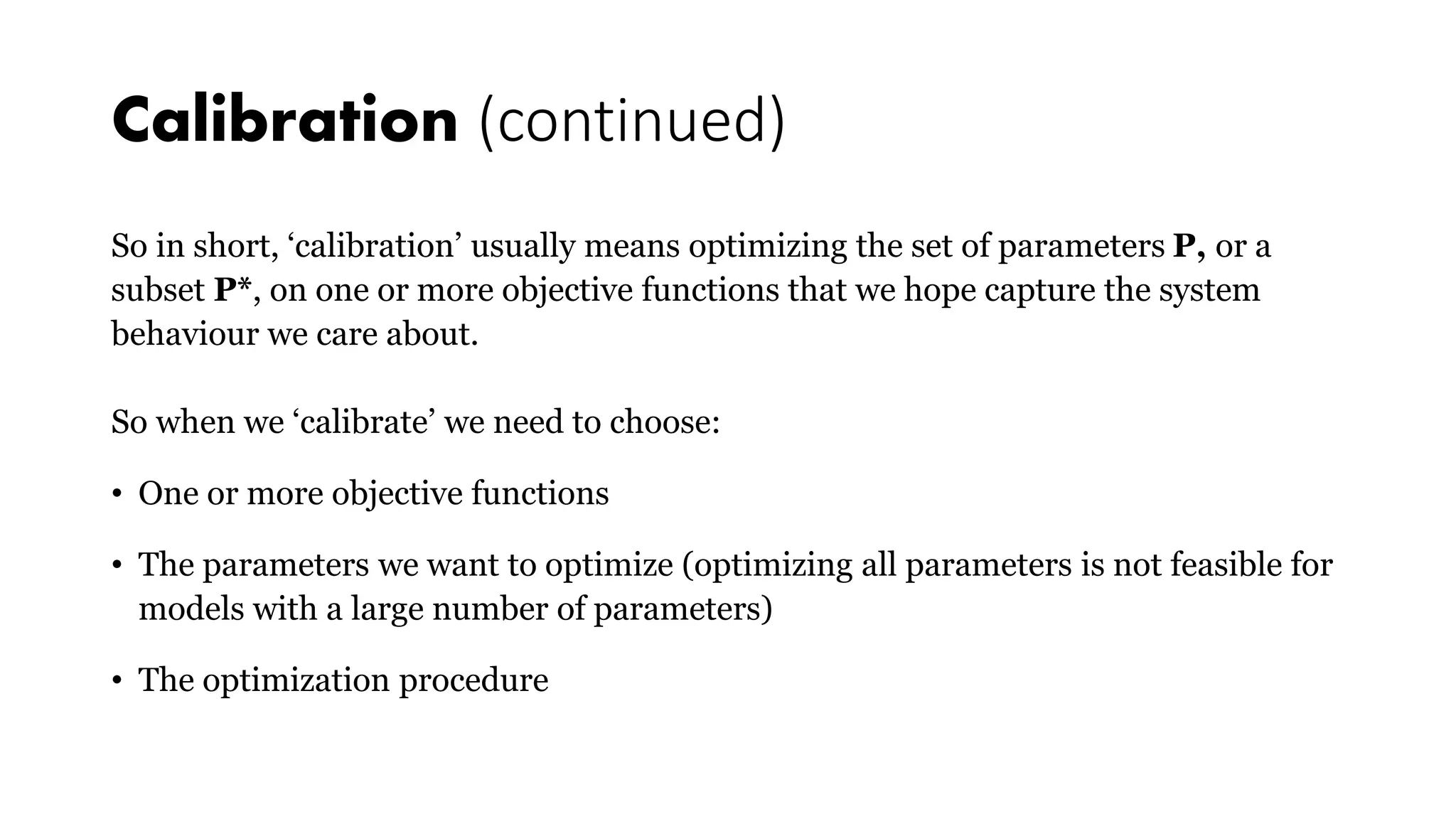 Calibration (continued)
So in short, ‘calibration’ usually means optimizing the set of parameters P, or a
subset P*, on one or more objective functions that we hope capture the system
behaviour we care about.
So when we ‘calibrate’ we need to choose:
• One or more objective functions
• The parameters we want to optimize (optimizing all parameters is not feasible for
models with a large number of parameters)
• The optimization procedure
 