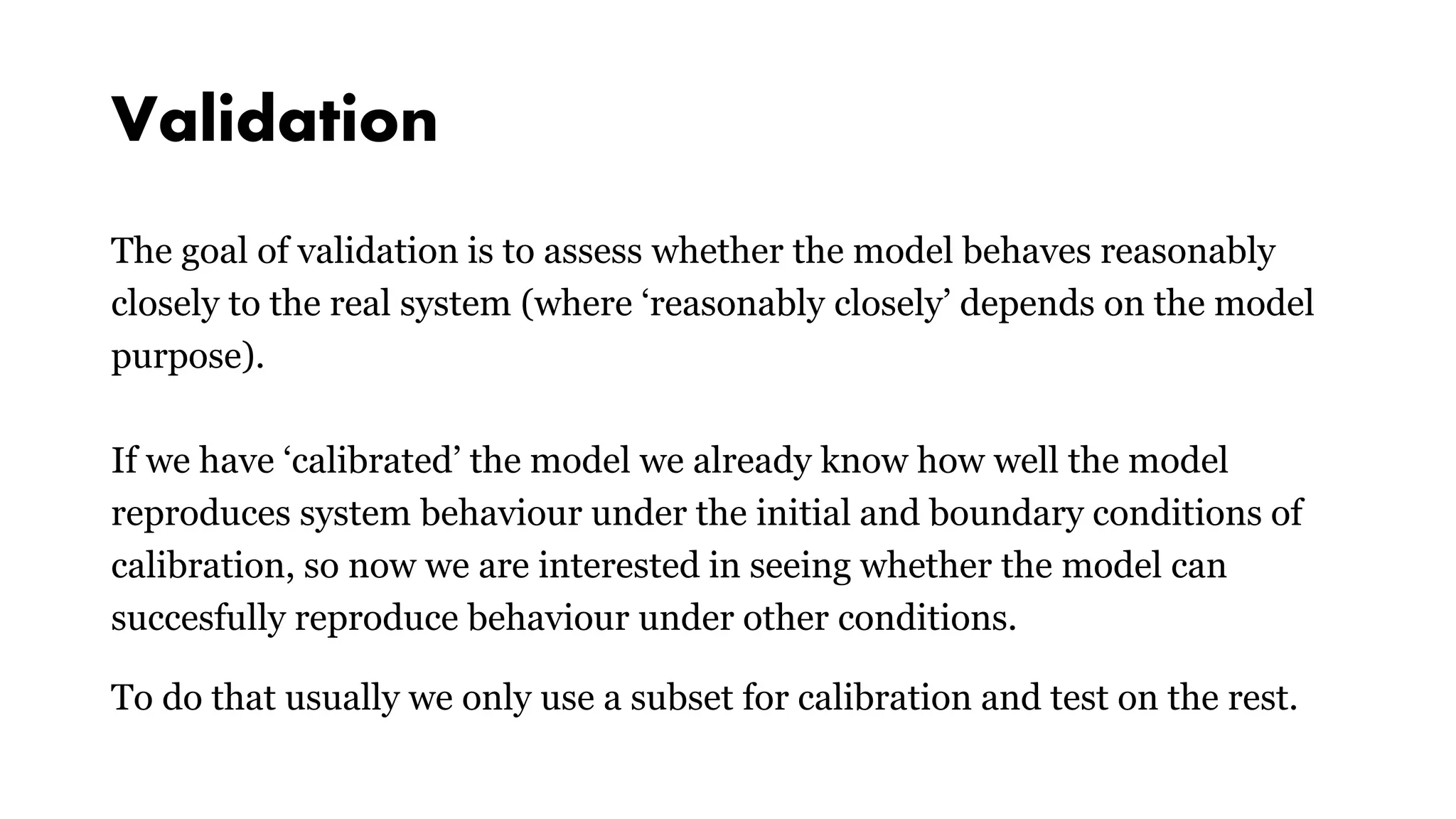 Validation
The goal of validation is to assess whether the model behaves reasonably
closely to the real system (where ‘reasonably closely’ depends on the model
purpose).
If we have ‘calibrated’ the model we already know how well the model
reproduces system behaviour under the initial and boundary conditions of
calibration, so now we are interested in seeing whether the model can
succesfully reproduce behaviour under other conditions.
To do that usually we only use a subset for calibration and test on the rest.
 