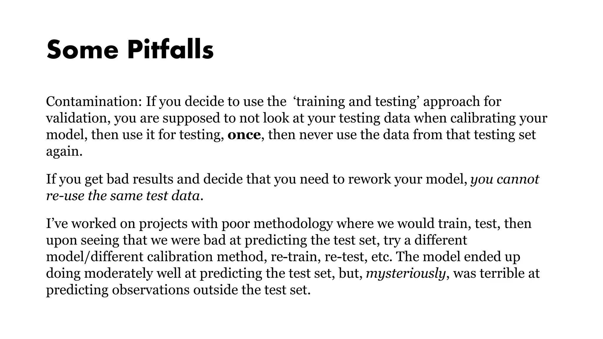 Some Pitfalls
Contamination: If you decide to use the ‘training and testing’ approach for
validation, you are supposed to not look at your testing data when calibrating your
model, then use it for testing, once, then never use the data from that testing set
again.
If you get bad results and decide that you need to rework your model, you cannot
re-use the same test data.
I’ve worked on projects with poor methodology where we would train, test, then
upon seeing that we were bad at predicting the test set, try a different
model/different calibration method, re-train, re-test, etc. The model ended up
doing moderately well at predicting the test set, but, mysteriously, was terrible at
predicting observations outside the test set.
 