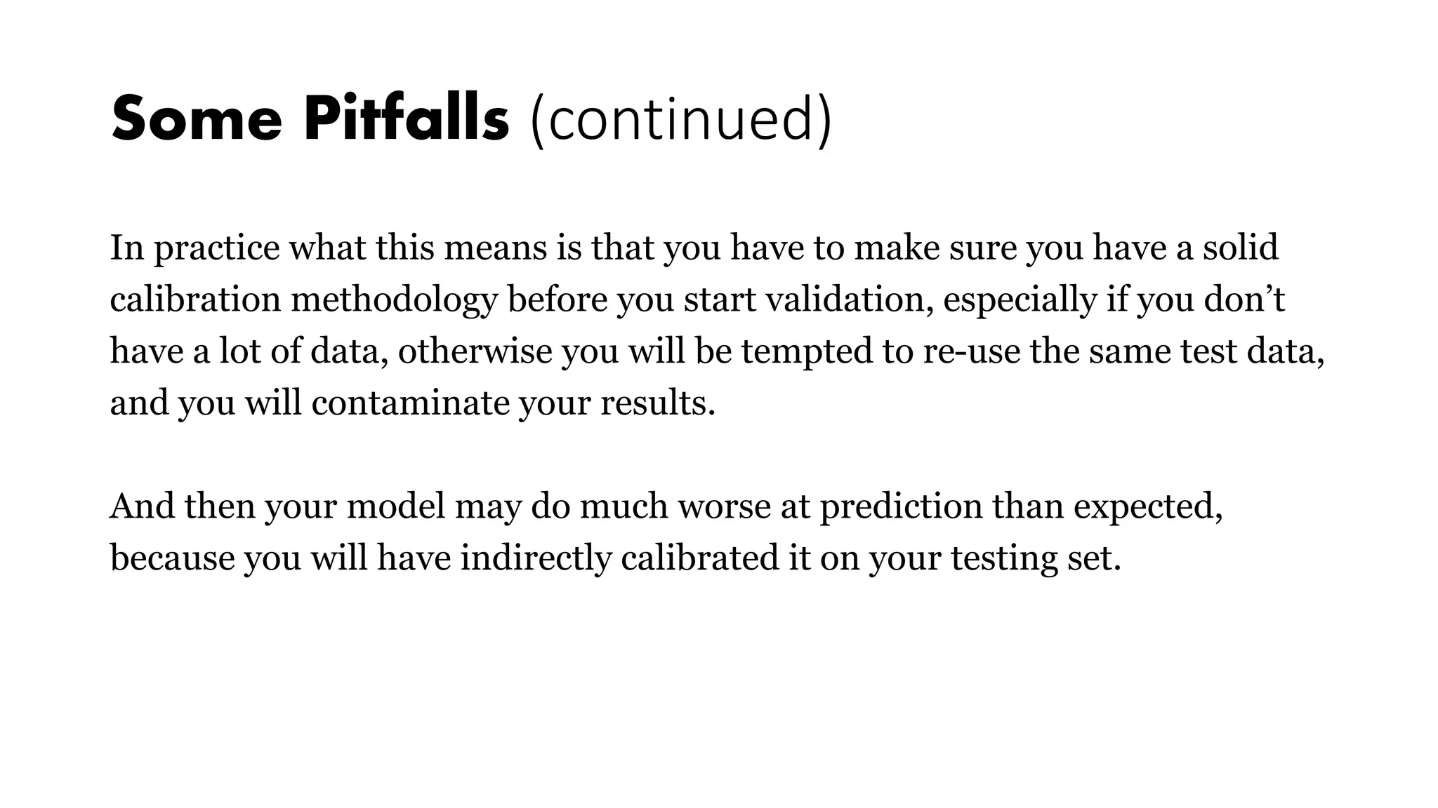 Some Pitfalls (continued)
In practice what this means is that you have to make sure you have a solid
calibration methodology before you start validation, especially if you don’t
have a lot of data, otherwise you will be tempted to re-use the same test data,
and you will contaminate your results.
And then your model may do much worse at prediction than expected,
because you will have indirectly calibrated it on your testing set.
 