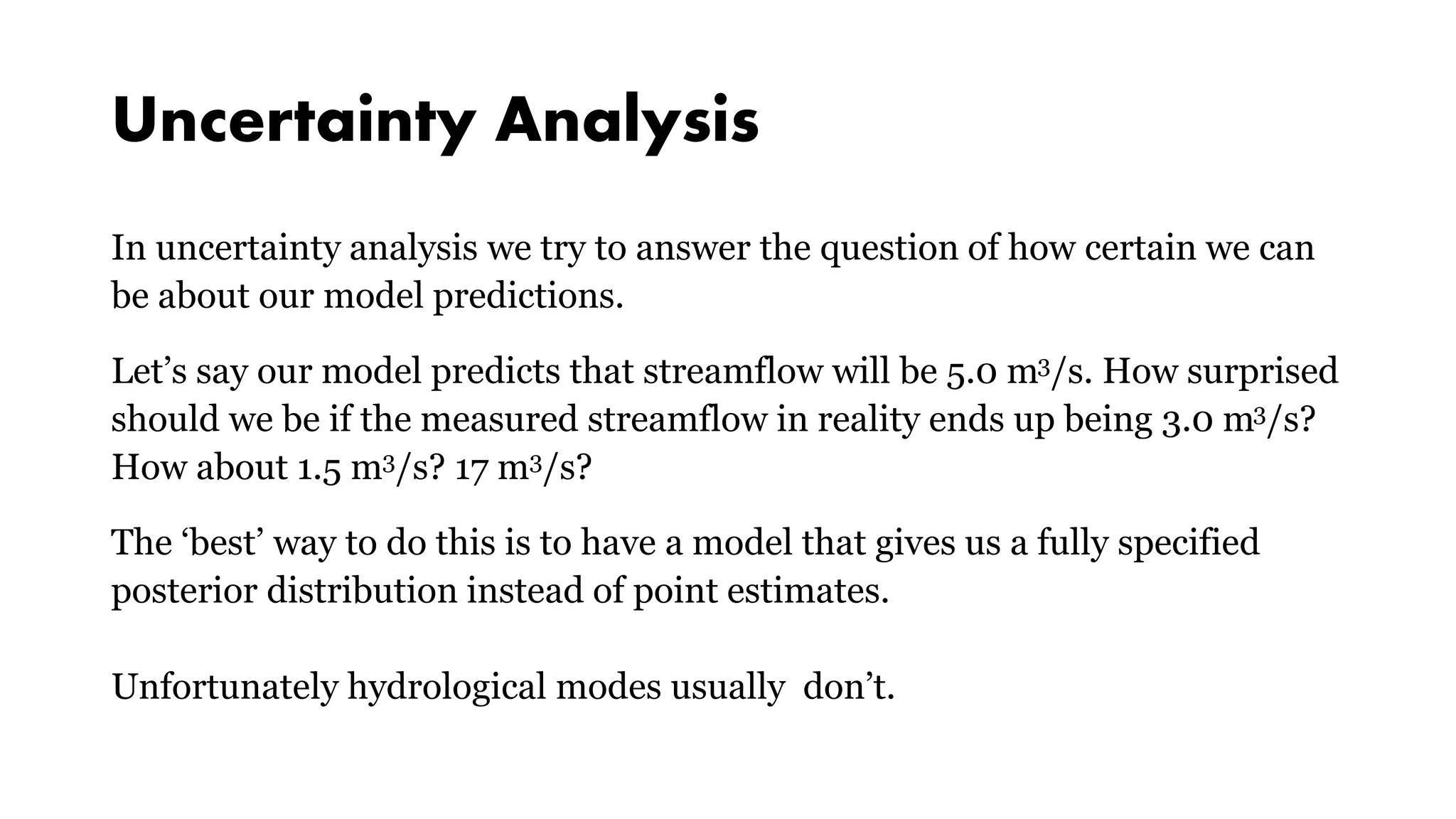 Uncertainty Analysis
In uncertainty analysis we try to answer the question of how certain we can
be about our model predictions.
Let’s say our model predicts that streamflow will be 5.0 m3/s. How surprised
should we be if the measured streamflow in reality ends up being 3.0 m3/s?
How about 1.5 m3/s? 17 m3/s?
The ‘best’ way to do this is to have a model that gives us a fully specified
posterior distribution instead of point estimates.
Unfortunately hydrological modes usually don’t.
 