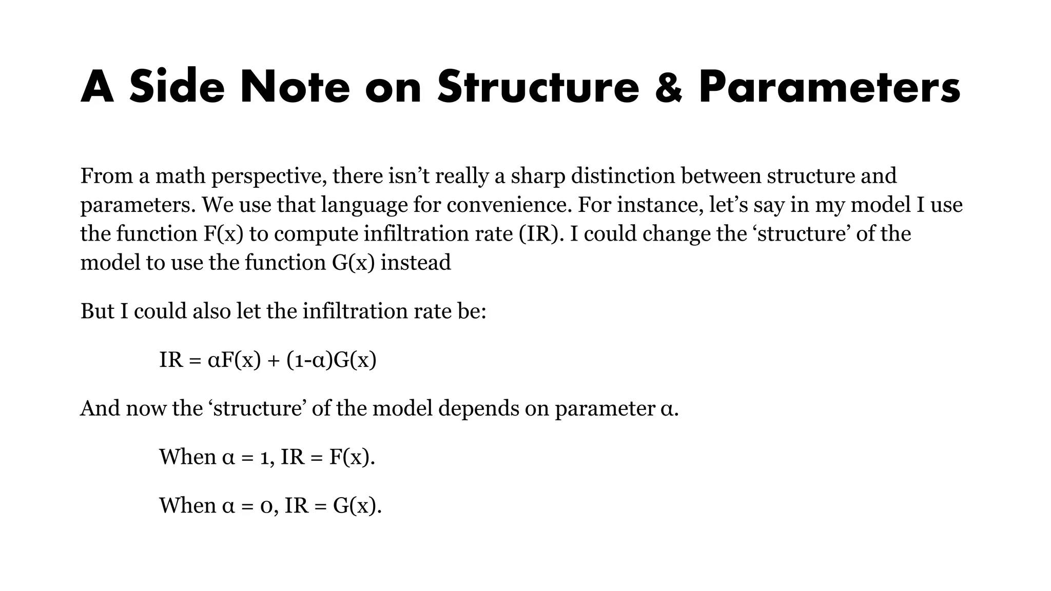 A Side Note on Structure & Parameters
From a math perspective, there isn’t really a sharp distinction between structure and
parameters. We use that language for convenience. For instance, let’s say in my model I use
the function F(x) to compute infiltration rate (IR). I could change the ‘structure’ of the
model to use the function G(x) instead
But I could also let the infiltration rate be:
IR = αF(x) + (1-α)G(x)
And now the ‘structure’ of the model depends on parameter α.
When α = 1, IR = F(x).
When α = 0, IR = G(x).
 