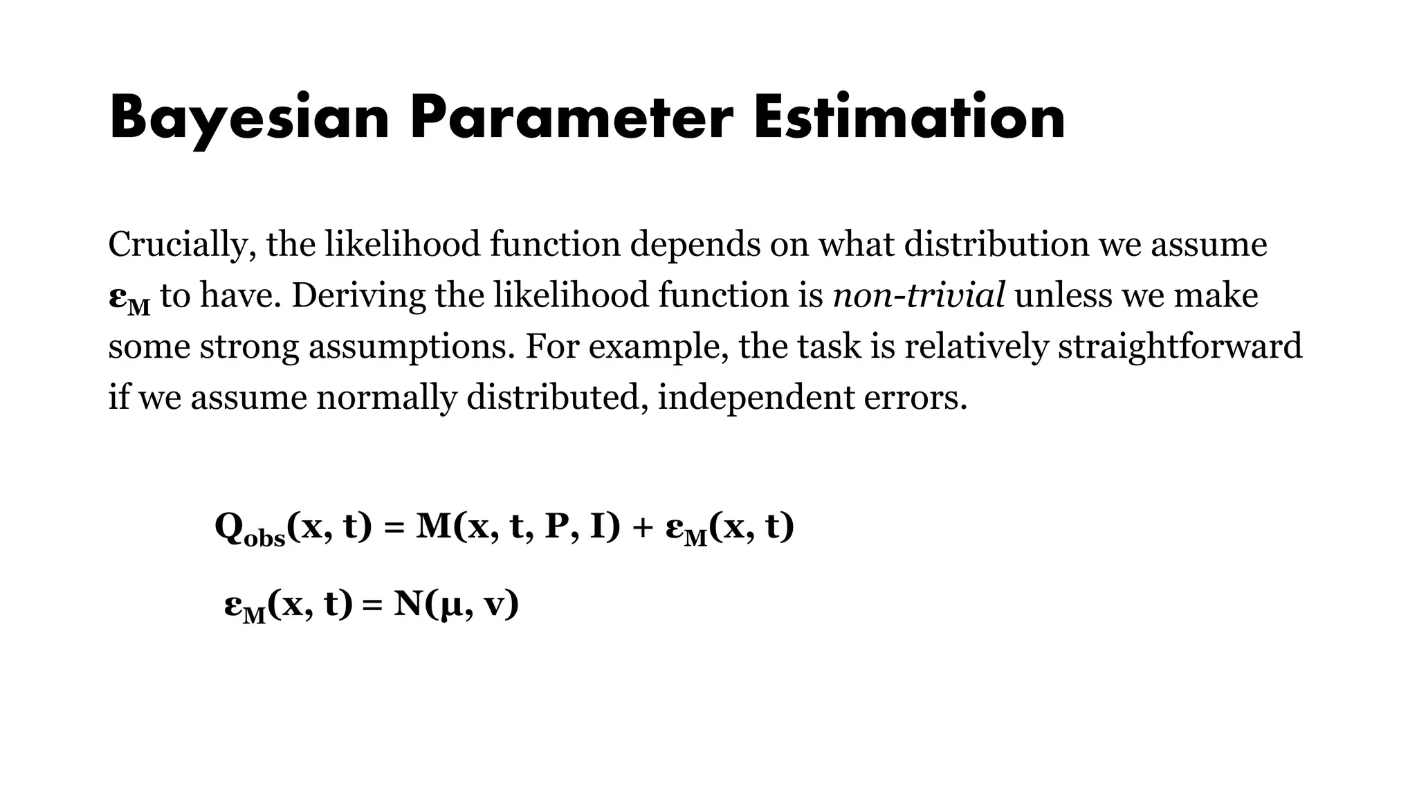 Bayesian Parameter Estimation
Crucially, the likelihood function depends on what distribution we assume
εM to have. Deriving the likelihood function is non-trivial unless we make
some strong assumptions. For example, the task is relatively straightforward
if we assume normally distributed, independent errors.
Qobs(x, t) = M(x, t, P, I) + εM(x, t)
εM(x, t) = N(μ, v)
 