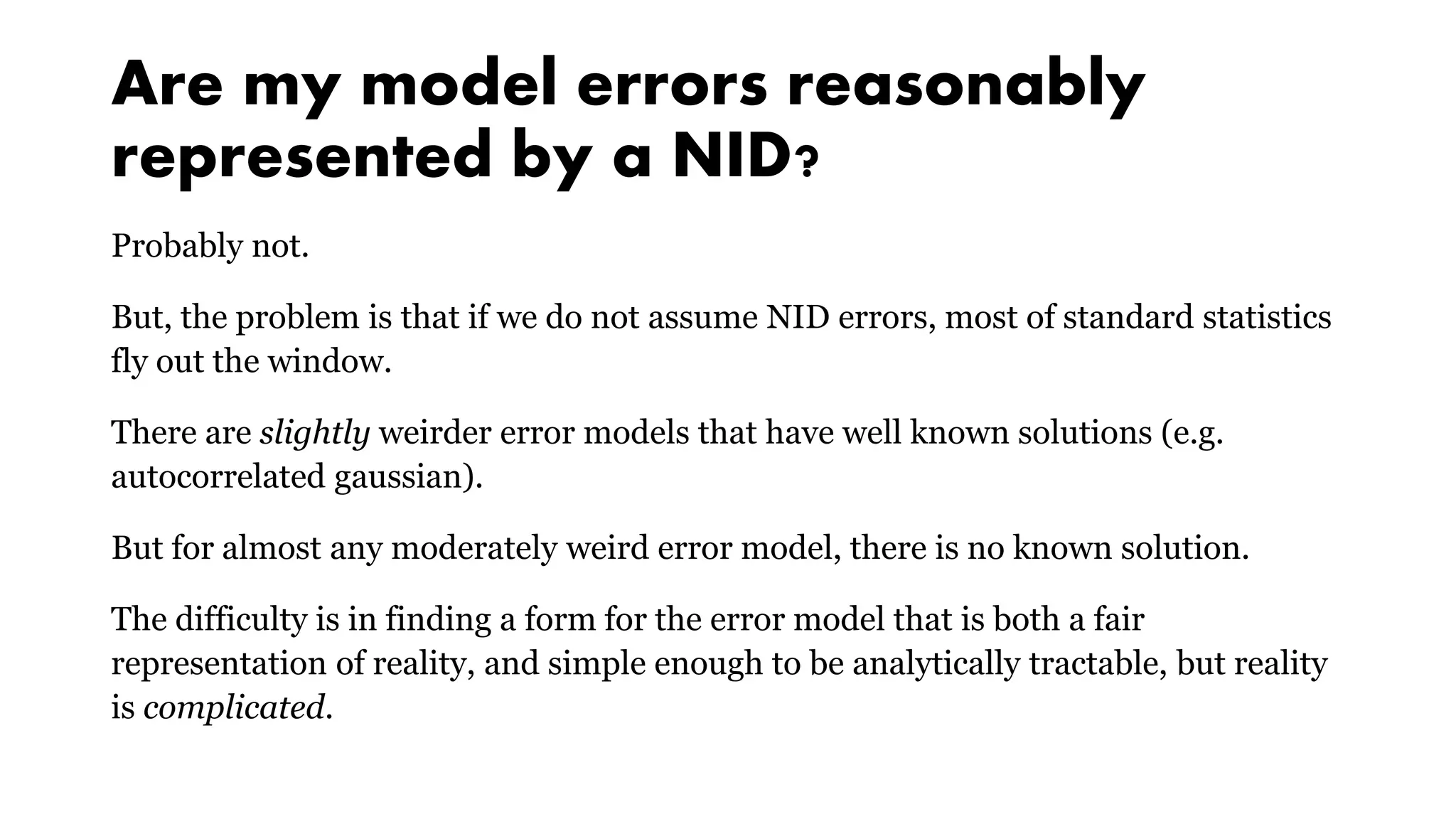 Are my model errors reasonably
represented by a NID?
Probably not.
But, the problem is that if we do not assume NID errors, most of standard statistics
fly out the window.
There are slightly weirder error models that have well known solutions (e.g.
autocorrelated gaussian).
But for almost any moderately weird error model, there is no known solution.
The difficulty is in finding a form for the error model that is both a fair
representation of reality, and simple enough to be analytically tractable, but reality
is complicated.
 
