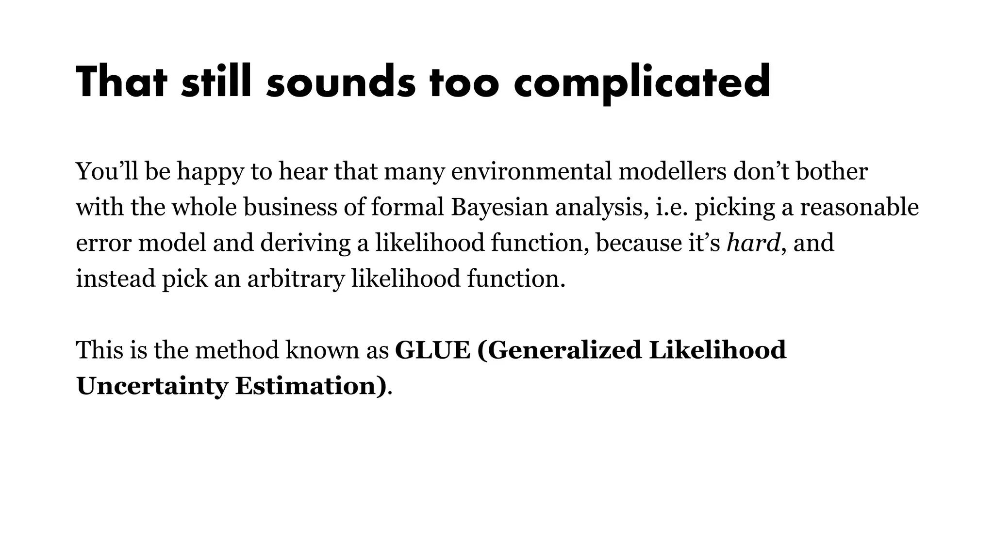 That still sounds too complicated
You’ll be happy to hear that many environmental modellers don’t bother
with the whole business of formal Bayesian analysis, i.e. picking a reasonable
error model and deriving a likelihood function, because it’s hard, and
instead pick an arbitrary likelihood function.
This is the method known as GLUE (Generalized Likelihood
Uncertainty Estimation).
 