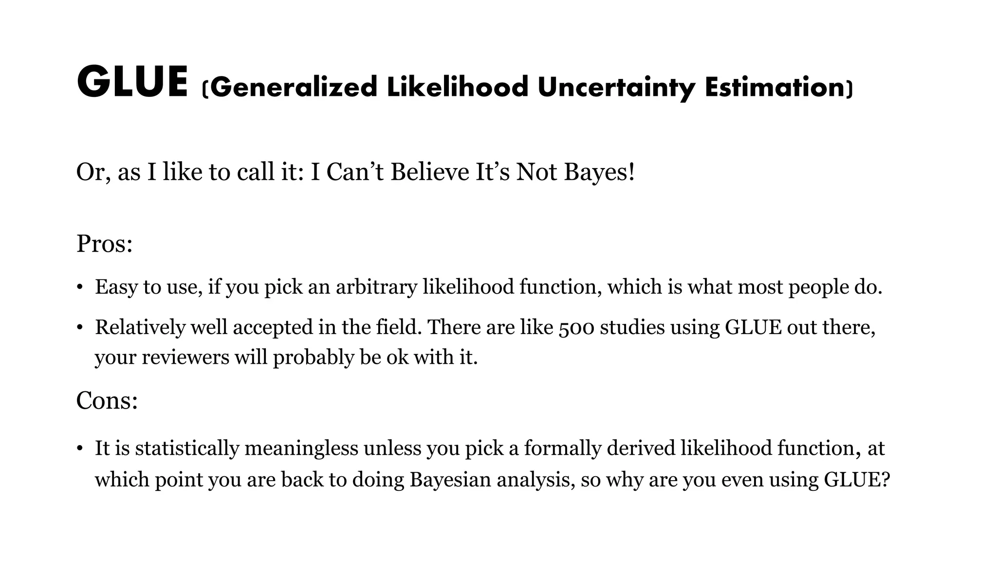 GLUE (Generalized Likelihood Uncertainty Estimation)
Or, as I like to call it: I Can’t Believe It’s Not Bayes!
Pros:
• Easy to use, if you pick an arbitrary likelihood function, which is what most people do.
• Relatively well accepted in the field. There are like 500 studies using GLUE out there,
your reviewers will probably be ok with it.
Cons:
• It is statistically meaningless unless you pick a formally derived likelihood function, at
which point you are back to doing Bayesian analysis, so why are you even using GLUE?
 