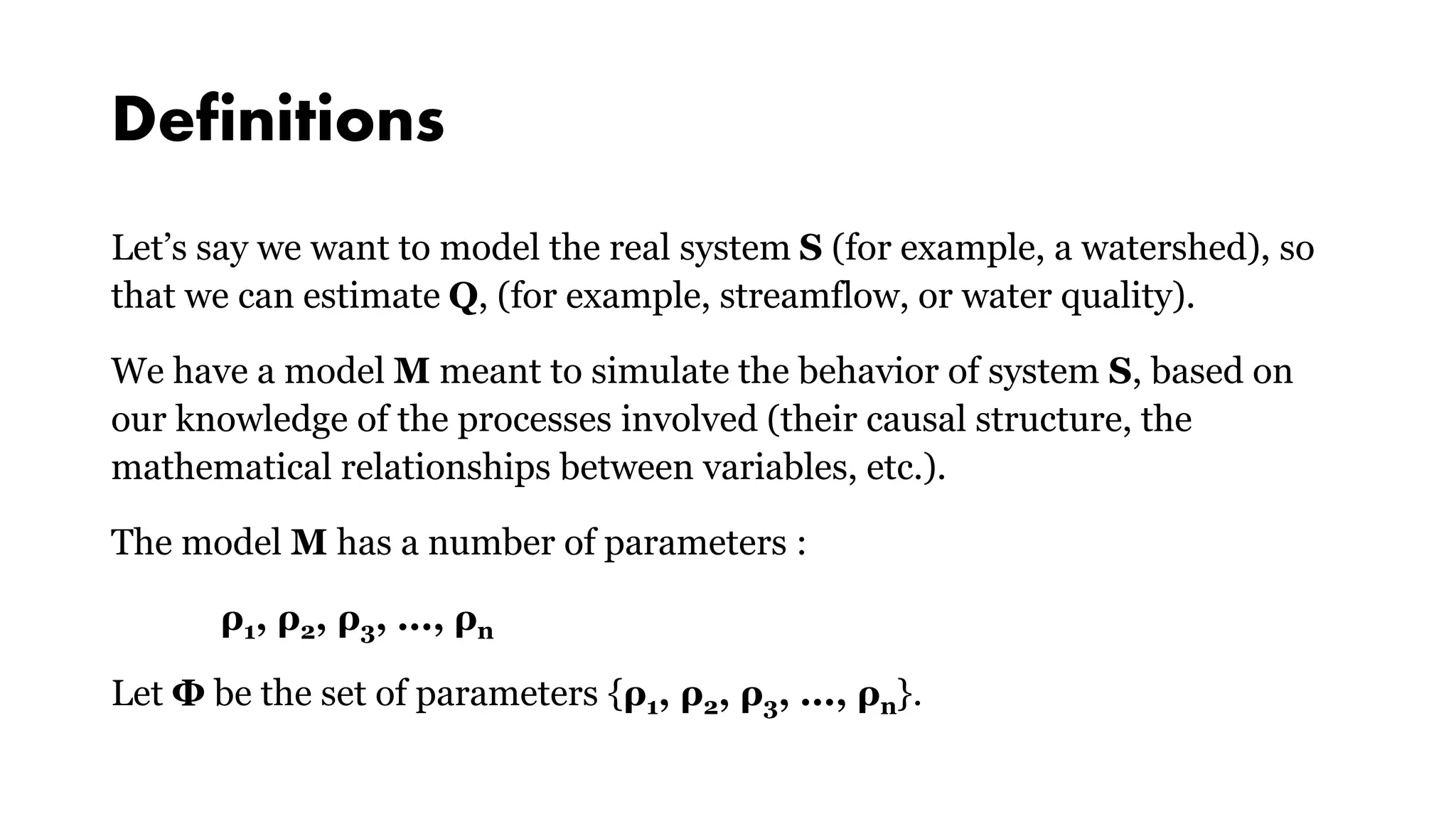 Definitions
Let’s say we want to model the real system S (for example, a watershed), so
that we can estimate Q, (for example, streamflow, or water quality).
We have a model M meant to simulate the behavior of system S, based on
our knowledge of the processes involved (their causal structure, the
mathematical relationships between variables, etc.).
The model M has a number of parameters :
ρ1, ρ2, ρ3, ..., ρn
Let Φ be the set of parameters {ρ1, ρ2, ρ3, ..., ρn}.
 