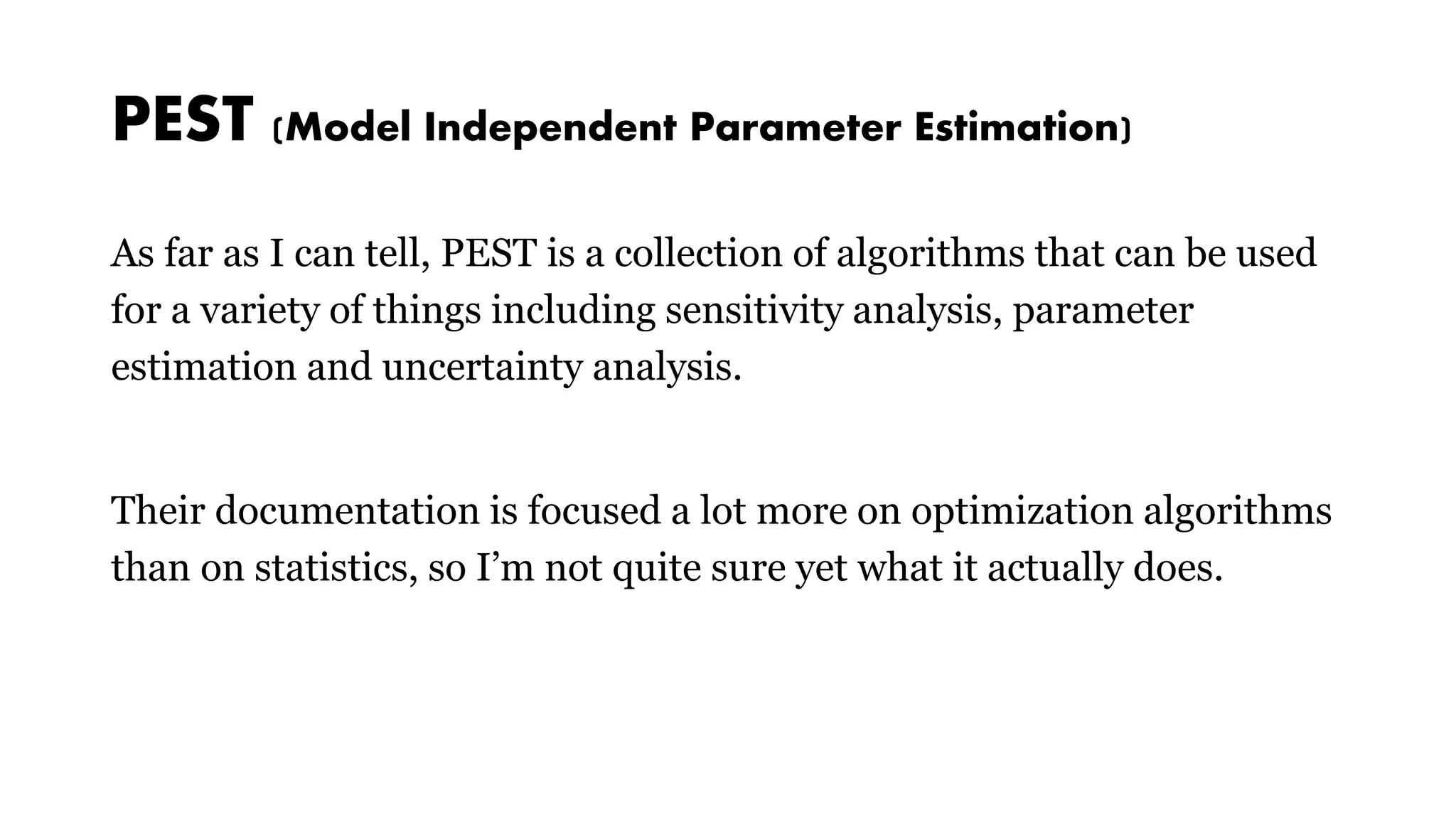 PEST (Model Independent Parameter Estimation)
As far as I can tell, PEST is a collection of algorithms that can be used
for a variety of things including sensitivity analysis, parameter
estimation and uncertainty analysis.
Their documentation is focused a lot more on optimization algorithms
than on statistics, so I’m not quite sure yet what it actually does.
 