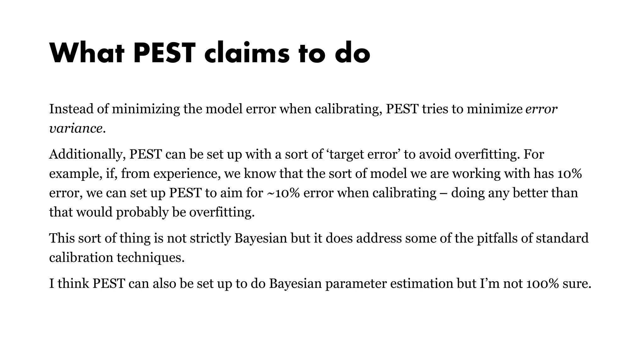 What PEST claims to do
Instead of minimizing the model error when calibrating, PEST tries to minimize error
variance.
Additionally, PEST can be set up with a sort of ‘target error’ to avoid overfitting. For
example, if, from experience, we know that the sort of model we are working with has 10%
error, we can set up PEST to aim for ~10% error when calibrating – doing any better than
that would probably be overfitting.
This sort of thing is not strictly Bayesian but it does address some of the pitfalls of standard
calibration techniques.
I think PEST can also be set up to do Bayesian parameter estimation but I’m not 100% sure.
 