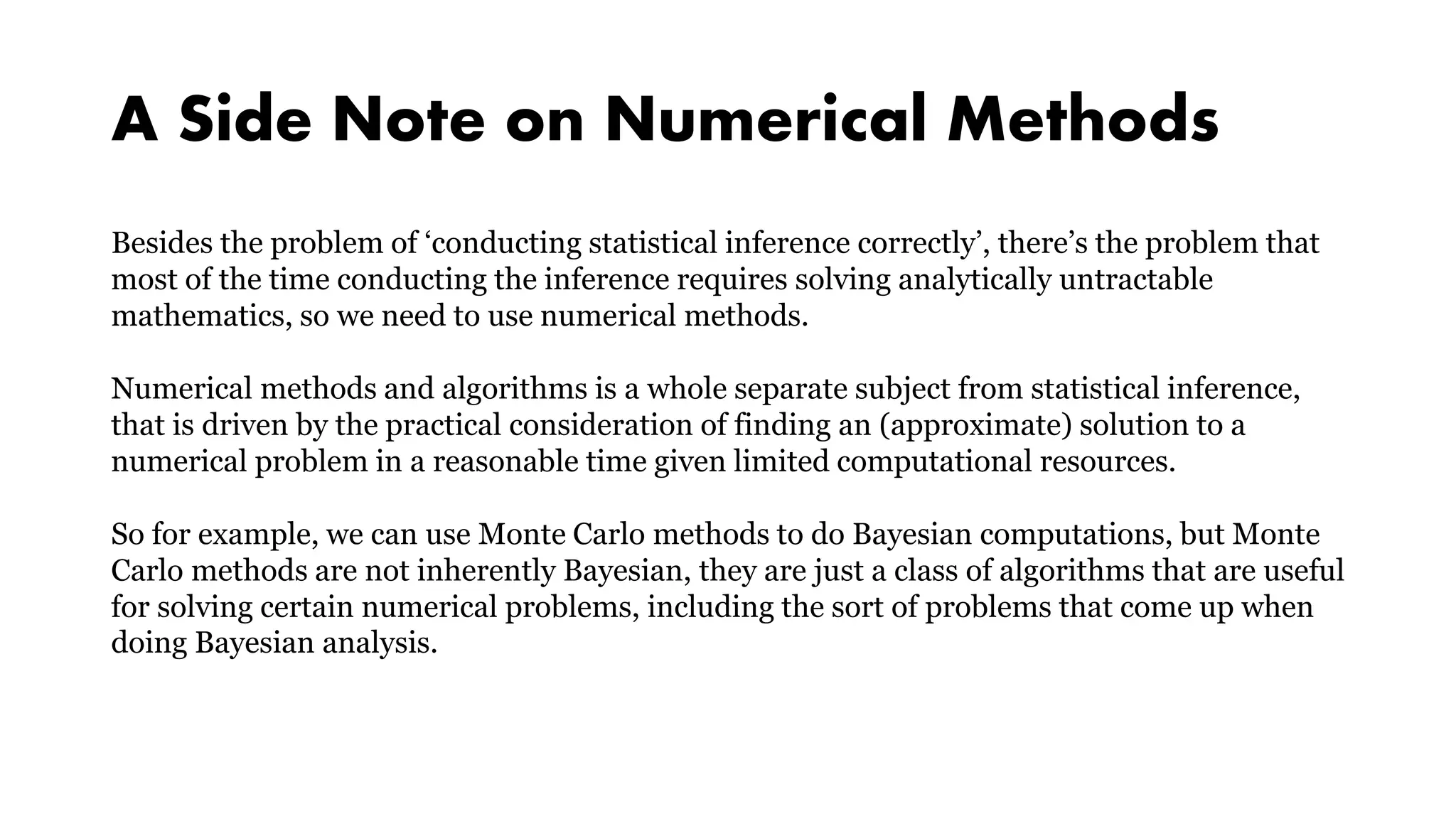 A Side Note on Numerical Methods
Besides the problem of ‘conducting statistical inference correctly’, there’s the problem that
most of the time conducting the inference requires solving analytically untractable
mathematics, so we need to use numerical methods.
Numerical methods and algorithms is a whole separate subject from statistical inference,
that is driven by the practical consideration of finding an (approximate) solution to a
numerical problem in a reasonable time given limited computational resources.
So for example, we can use Monte Carlo methods to do Bayesian computations, but Monte
Carlo methods are not inherently Bayesian, they are just a class of algorithms that are useful
for solving certain numerical problems, including the sort of problems that come up when
doing Bayesian analysis.
 
