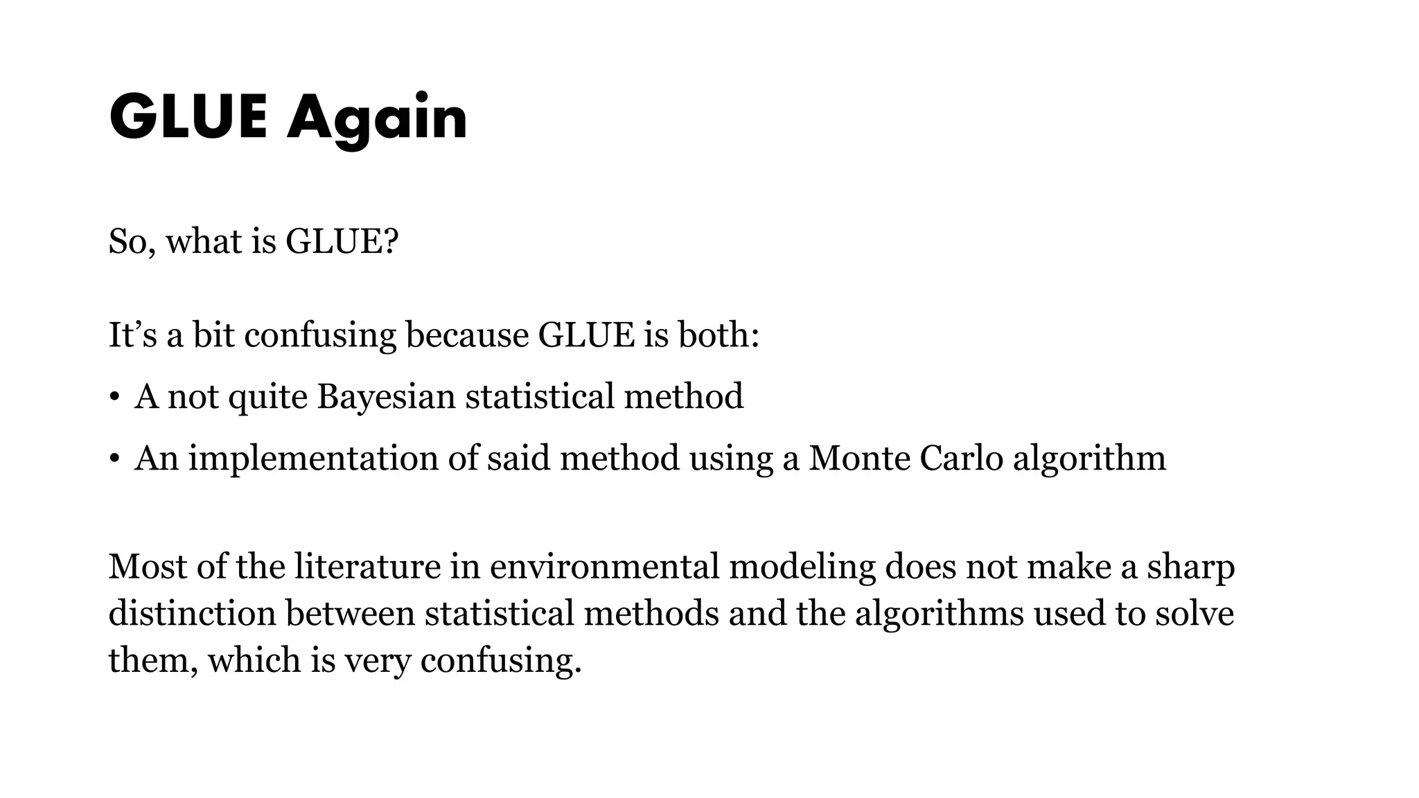 GLUE Again
So, what is GLUE?
It’s a bit confusing because GLUE is both:
• A not quite Bayesian statistical method
• An implementation of said method using a Monte Carlo algorithm
Most of the literature in environmental modeling does not make a sharp
distinction between statistical methods and the algorithms used to solve
them, which is very confusing.
 