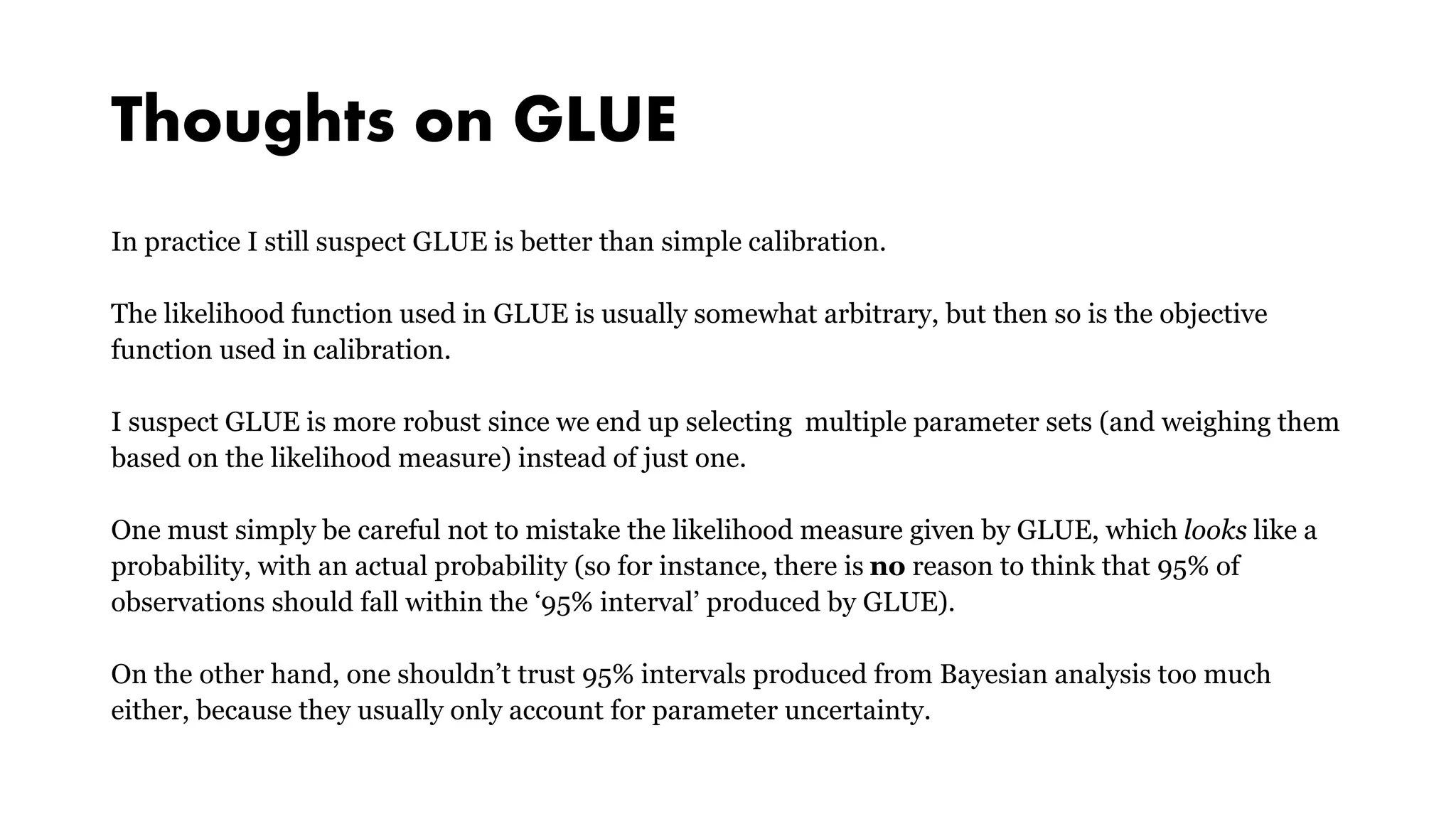 Thoughts on GLUE
In practice I still suspect GLUE is better than simple calibration.
The likelihood function used in GLUE is usually somewhat arbitrary, but then so is the objective
function used in calibration.
I suspect GLUE is more robust since we end up selecting multiple parameter sets (and weighing them
based on the likelihood measure) instead of just one.
One must simply be careful not to mistake the likelihood measure given by GLUE, which looks like a
probability, with an actual probability (so for instance, there is no reason to think that 95% of
observations should fall within the ‘95% interval’ produced by GLUE).
On the other hand, one shouldn’t trust 95% intervals produced from Bayesian analysis too much
either, because they usually only account for parameter uncertainty.
 