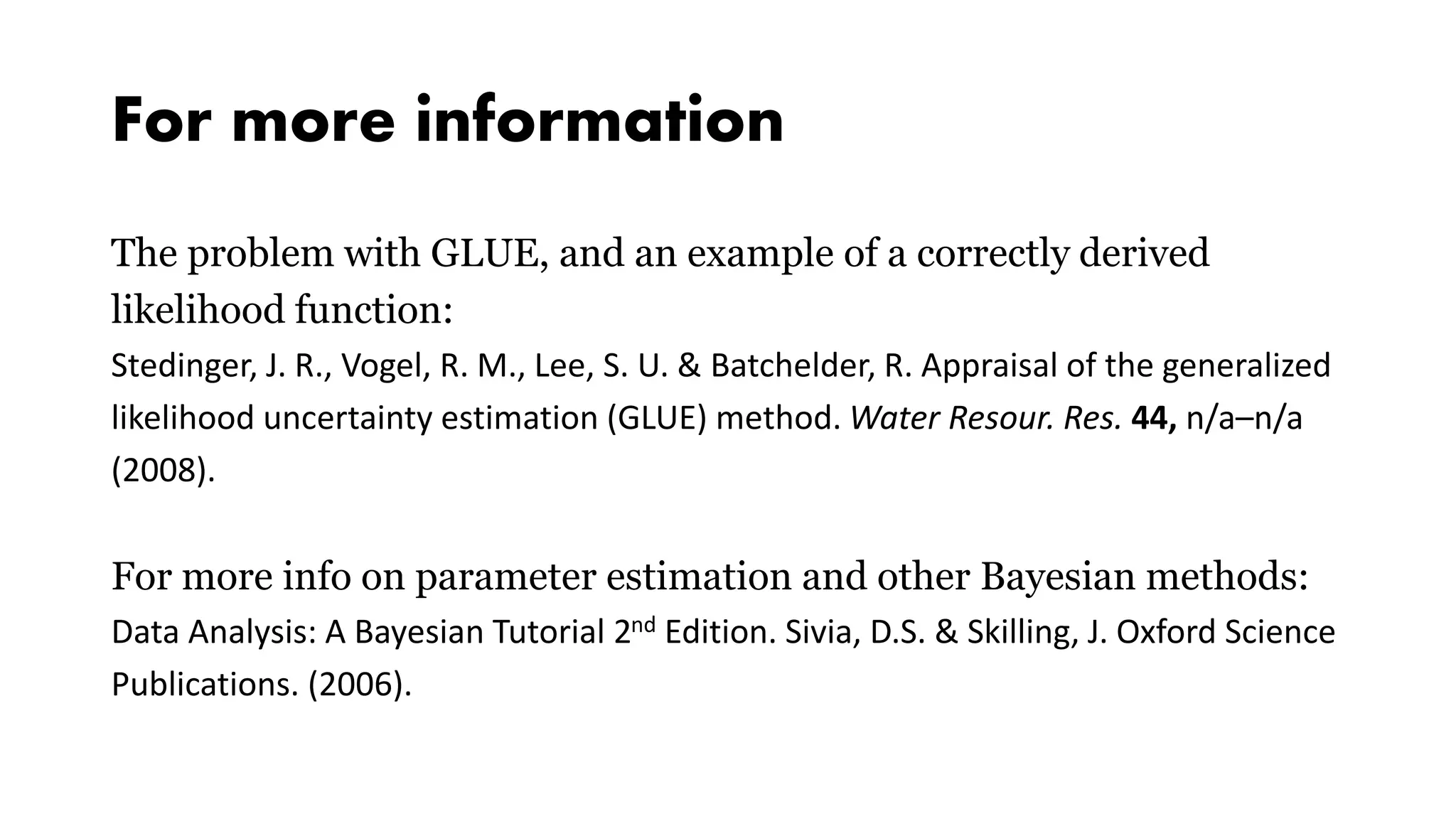 For more information
The problem with GLUE, and an example of a correctly derived
likelihood function:
Stedinger, J. R., Vogel, R. M., Lee, S. U. & Batchelder, R. Appraisal of the generalized
likelihood uncertainty estimation (GLUE) method. Water Resour. Res. 44, n/a–n/a
(2008).
For more info on parameter estimation and other Bayesian methods:
Data Analysis: A Bayesian Tutorial 2nd Edition. Sivia, D.S. & Skilling, J. Oxford Science
Publications. (2006).
 