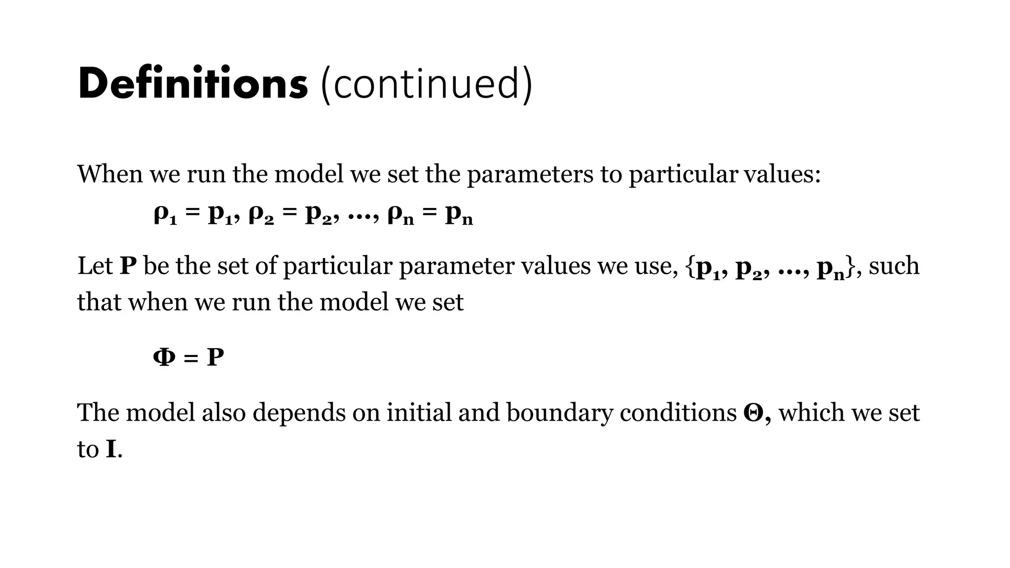 Definitions (continued)
When we run the model we set the parameters to particular values:
ρ1 = p1, ρ2 = p2, ..., ρn = pn
Let P be the set of particular parameter values we use, {p1, p2, ..., pn}, such
that when we run the model we set
Φ = P
The model also depends on initial and boundary conditions Θ, which we set
to I.
 
