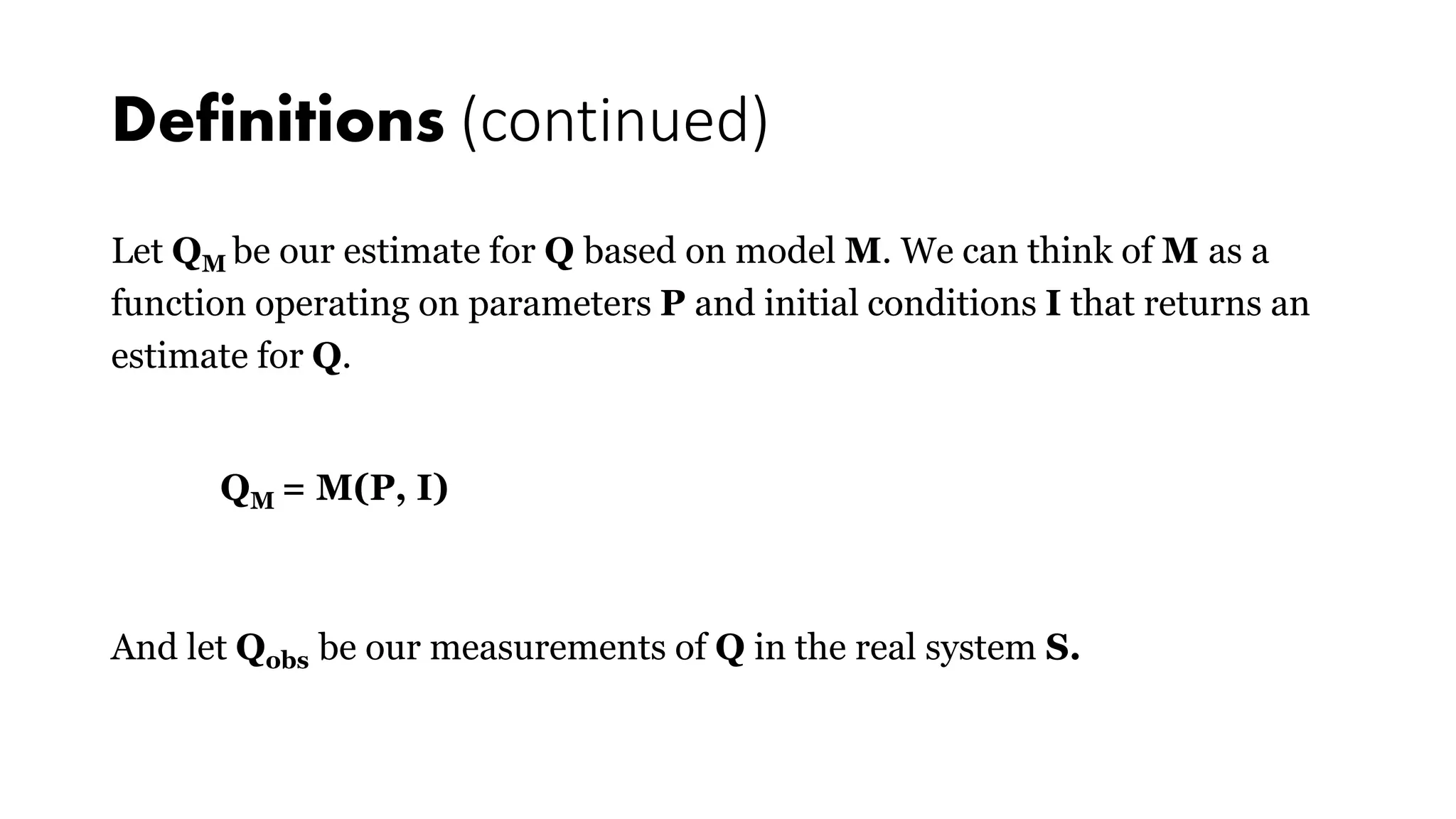 Definitions (continued)
Let QM be our estimate for Q based on model M. We can think of M as a
function operating on parameters P and initial conditions I that returns an
estimate for Q.
QM = M(P, I)
And let Qobs be our measurements of Q in the real system S.
 