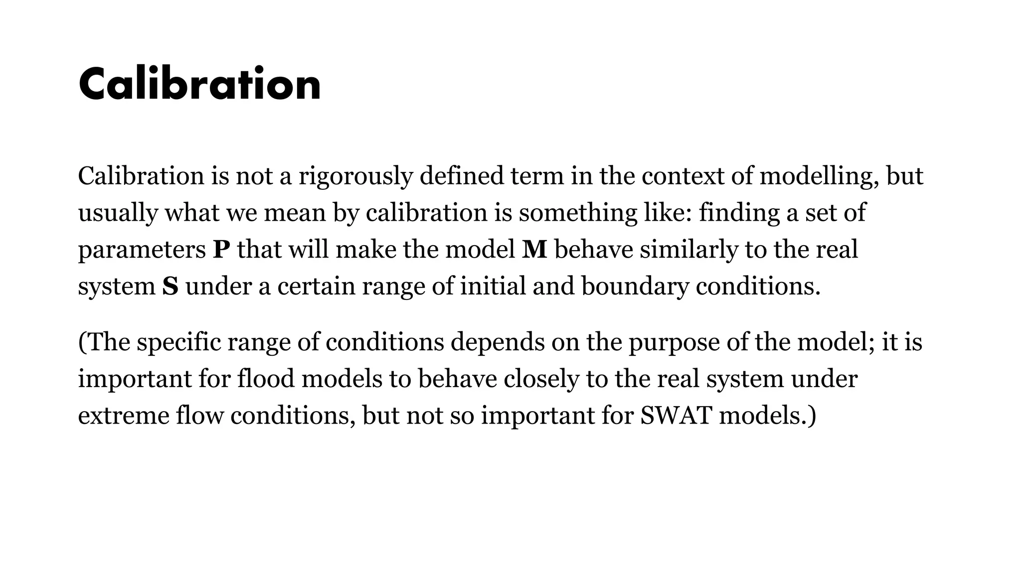 Calibration
Calibration is not a rigorously defined term in the context of modelling, but
usually what we mean by calibration is something like: finding a set of
parameters P that will make the model M behave similarly to the real
system S under a certain range of initial and boundary conditions.
(The specific range of conditions depends on the purpose of the model; it is
important for flood models to behave closely to the real system under
extreme flow conditions, but not so important for SWAT models.)
 