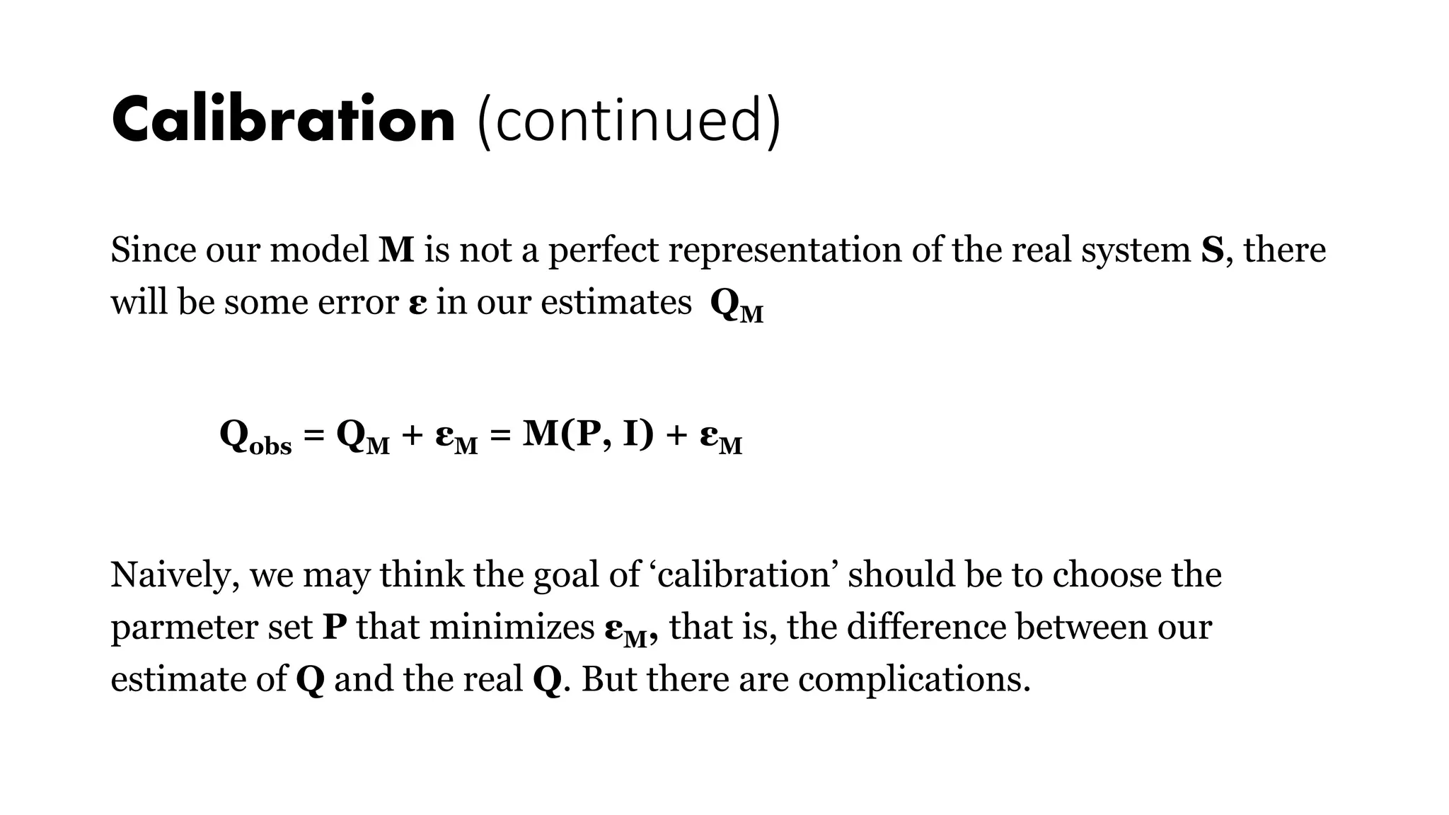 Calibration (continued)
Since our model M is not a perfect representation of the real system S, there
will be some error ε in our estimates QM
Qobs = QM + εM = M(P, I) + εM
Naively, we may think the goal of ‘calibration’ should be to choose the
parmeter set P that minimizes εM, that is, the difference between our
estimate of Q and the real Q. But there are complications.
 