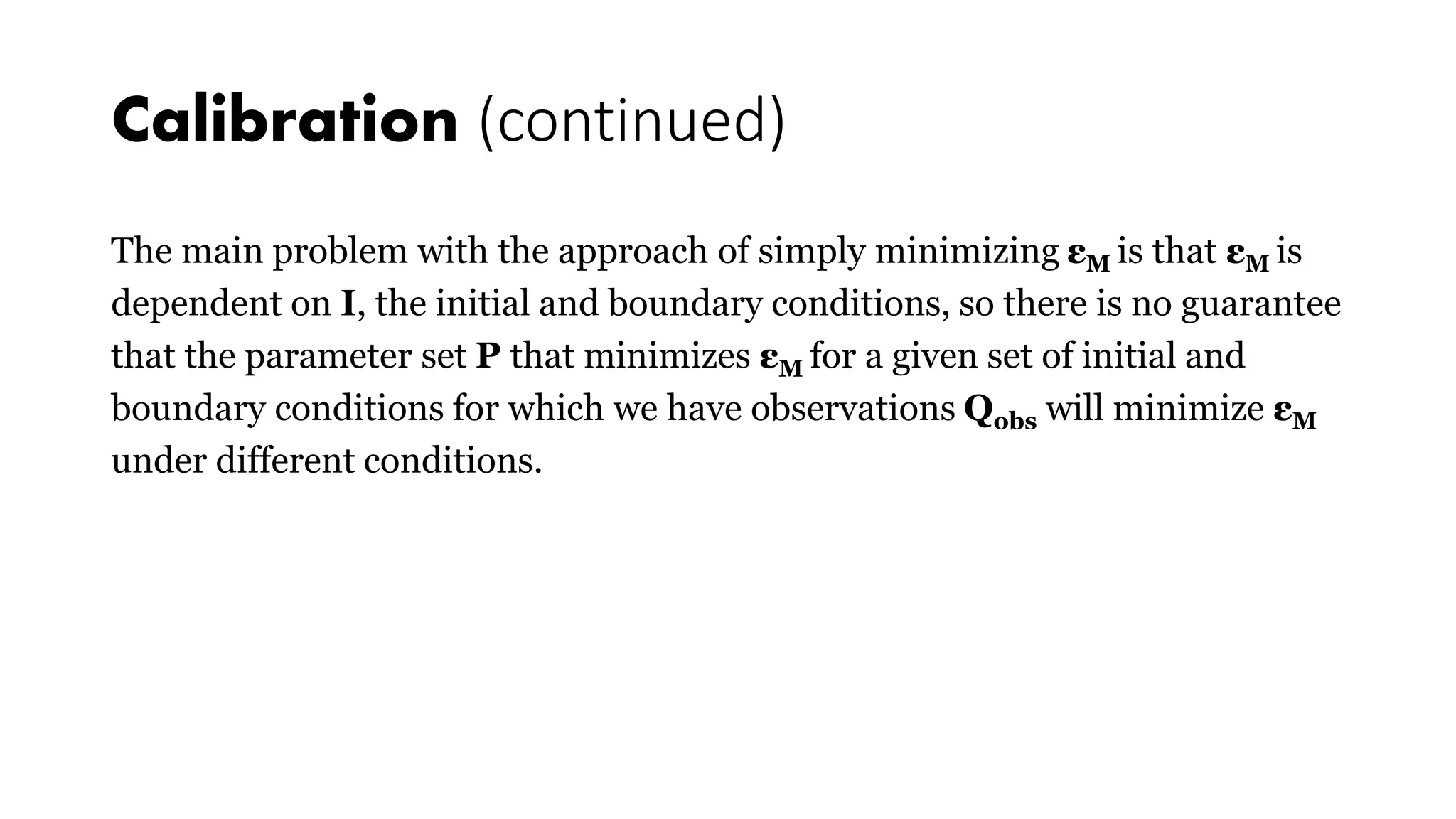 Calibration (continued)
The main problem with the approach of simply minimizing εM is that εM is
dependent on I, the initial and boundary conditions, so there is no guarantee
that the parameter set P that minimizes εM for a given set of initial and
boundary conditions for which we have observations Qobs will minimize εM
under different conditions.
 