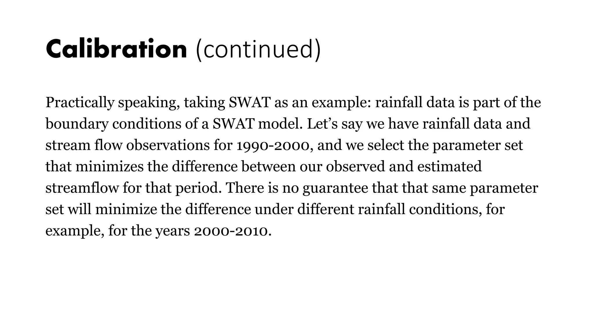 Calibration (continued)
Practically speaking, taking SWAT as an example: rainfall data is part of the
boundary conditions of a SWAT model. Let’s say we have rainfall data and
stream flow observations for 1990-2000, and we select the parameter set
that minimizes the difference between our observed and estimated
streamflow for that period. There is no guarantee that that same parameter
set will minimize the difference under different rainfall conditions, for
example, for the years 2000-2010.
 