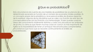 ¿Que es probabilidad?
Esta circunstancia da cuenta de una medida de posibilidad de ocurrencia de un
determinado escenario en función de un número de escenarios totales posibles. Es
un concepto propio de la estadística y sirve para el análisis de diversos aspectos
de la realidad. Algunas de las disciplinas que se valen con fruición de este tipo de
conceptualizaciones son las finanzas o la meteorología. Si bien pueden parecer
áreas del conocimiento totalmente distintas y cada una ubicada en las antípodas
de la otra, lo cierto es que tienen muchas cosas en común; la más importante de
todas es la imposibilidad de tener un enfoque mecanicista para comprenderlas,
circunstancia que hace que se necesite continuamente el análisis de
probabilidades.
 
