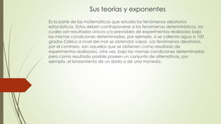 Sus teorías y exponentes
Es la parte de las matemáticas que estudia los fenómenos aleatorios
estocásticos. Estos deben contraponerse a los fenómenos determinísticos, los
cuales son resultados únicos y/o previsibles de experimentos realizados bajo
las mismas condiciones determinadas, por ejemplo, si se calienta agua a 100
grados Celsius a nivel del mar se obtendrá vapor. Los fenómenos aleatorios,
por el contrario, son aquellos que se obtienen como resultado de
experimentos realizados, otra vez, bajo las mismas condiciones determinadas
pero como resultado posible poseen un conjunto de alternativas, por
ejemplo, el lanzamiento de un dado o de una moneda.
 