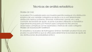 Técnicas de análisis estadístico
PRUEBA DE CHI2
La prueba Chi-cuadrado para una muestra permite averiguar si la distribución
empírica de una variable categórica se ajusta o no a una determinada
distribución teórica (uniforme, binomial, multinomial, normal, etc.) este
contraste de bondad de ajuste, se pone a prueba utilizando un estadístico
originalmente propuesto por Pearson para comparar las frecuencias
observadas o empíricas con las esperadas o teóricas de cada categoría
PRUEBA DE KOLMOGORV-SMIRNOV
En estadística, la prueba de Kolmogorov-Smirnov (también prueba K-S) es una
prueba no paramétrica que se utiliza para determinar la bondad de ajuste de
dos distribuciones de probabiliad entre sí.
 