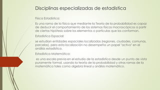 Disciplinas especializadas de estadistica
Física Estadística:
Es una rama de la física que mediante la Teoría de la probabilidad es capaz
de deducir el comportamiento de los sistemas físicos macroscópicos a partir
de ciertas hipótesis sobre los elementos o partículas que los conforman.
Estadística Espacial:
se estudian entidades espaciales localizadas (regiones, ciudades, comunas,
parcelas), pero esta localización no desempeña un papel "activo" en el
análisis estadístico.
Estadística Matemática:
es una escala previa en el estudio de la estadística desde un punto de vista
puramente formal, usando la teoría de la probabilidad y otras ramas de la
matemática tales como algebra lineal y análisis matemático.
 