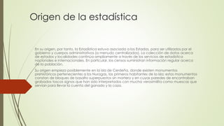 Origen de la estadística
En su origen, por tanto, la Estadística estuvo asociada a los Estados, para ser utilizados por el
gobierno y cuerpos administrativos (a menudo centralizados). La colección de datos acerca
de estados y localidades continúa ampliamente a través de los servicios de estadística
nacionales e internacionales. En particular, los censos suministran información regular acerca
de la población.
Su origen empieza posiblemente en la isla de Cerdeña, donde existen monumentos
prehistóricos pertenecientes a los Nuragas, las primeros habitantes de la isla; estos monumentos
constan de bloques de basalto superpuestos sin mortero y en cuyas paredes de encontraban
grabados toscos signos que han sido interpretados con mucha verosimilita como muescas que
servían para llevar la cuenta del ganado y la caza.
 