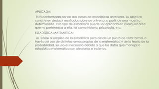APLICADA:
Está conformada por las dos clases de estadísticas anteriores. Su objetivo
consiste en deducir resultados sobre un universo, a partir de una muestra
determinada. Este tipo de estadística puede ser aplicada en cualquier área
que no pertenezca a ella, tal como historia, psicología, etc.
ESTADÍSTICA MATEMÁTICA:
se refiere al empleo de la estadística pero desde un punto de vista formal, a
través del uso de distintas ramas propias de la matemática y de la teoría de la
probabilidad. Su uso es necesario debido a que los datos que maneja la
estadística matemática son aleatorios e inciertos.
 