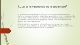 ¿Cuál es la importancia de la estadistica?
La estadística resulta fundamental para conocer el comportamiento de
ciertos eventos, por lo que ha adquirido un papel clave en la investigación. Se
usa como un valioso auxiliar y en los diferentes campos del conocimiento y en
las variadas ciencias. Es un lenguaje que permite comunicar información
basada en datos cuantitativos.
Es tan importante que casi no existe actividad humana en que no esté
involucrada la Estadística. Las decisiones más importantes de nuestra vida se
toman con base en la aplicación de la Estadística.
 
