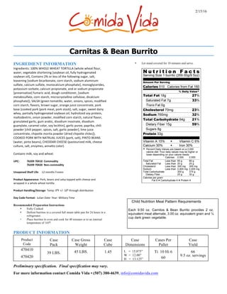 Carnitas & Bean Burrito
INGREDIENT INFORMATION
Ingredients:	100%	WHOLE	WHEAT	TORTILLA	(whole	wheat	flour,	
water,	vegetable	shortening	[soybean	oil,	fully	hydrogenated	
soybean	oil],	Contains	2%	or	less	of	the	following	sugar,	salt,	
leavening	[sodium	bicarbonate,	corn	starch,	sodium	aluminum	
sulfate,	calcium	sulfate,	monocalcium	phosphate],	monoglycerides,	
potassium	sorbate,	calcium	propionate,	and	or	sodium	propionate	
[preservative]	fumaric	acid,	dough	conditioner,	[sodium	
metabisulfate,	corn	starch,	microcrystalline	cellulose,	dicalcium	
phosphate]),	SALSA	(green	tomatillo,	water,	onions,	spices,	modified	
corn	starch,	flavors,	brown	sugar,	orange	juice	concentrate,	pork	
base	[cooked	pork	{pork	meat,	pork	stock},	salt,	sugar,	sweet	dairy	
whey,	partially	hydrogenated	soybean	oil,	hydrolized	soy	protein,	
maltodextrin,	onion	powder,	modified	corn	starch,	natural	flavor,	
granulated	garlic,	gum	arabic,	disodium	inosinate,	disodium	
guanylate,	caramel	color,	soy	lecithin],	garlic	puree,	paprika,	chili	
powder	[chili	pepper,	spices,	salt,	garlic	powder],	lime	juice	
concentrate,	chipotle	morita	powder	[dried	chipotle	chiles]),	
COOKED	PORK	WITH	NATRUAL	JUICES	(pork,	salt),	PINTO	BEANS	
(water,	pinto	beans),	CHEDDAR	CHEESE	(pasteurized	milk,	cheese	
culture,	salt,	enzymes,	annatto	color).		
Contains	milk,	soy	and	wheat.		
UPC:									 76209	70410		Commodity		
76209	70420		Non-commodity	
																		
Unopened	Shelf	Life:				12	months	Frozen		
Product	Appearance:	Pork,	beans	and	salsa	topped	with	cheese	and	
wrapped	in	a	whole	wheat	tortilla.	
Product	Handling/Storage:	Temp:	0⁰F	+/-	10⁰	through	distribution	
Day	Code	Format:		Julian	Date-	Year-	Military	Time	
Recommended Preparation Instructions
• Fully Cooked
• Defrost burritos in a covered full steam table pan for 24 hours in a
refrigerator.
• Place burritos in oven and cook for 40 minutes or to an internal
temperature of 165⁰.
• Let stand covered for 10 minutes and serve.
Child Nutrition Meal Pattern Requirements
Each 9.50 oz. Carnitos & Bean Burrito provides 2 oz.
equivalent meat alternate, 3.00 oz. equivalent grain and ¼
cup dark green vegetable.
PRODUCT INFORMATION
Product
Code
Case
Pack
Case Gross
Weight
Case
Cube
Case
Dimensions
Cases Per
Pallet
Case
Yield
470410
470420
39 LBS. 45 LBS. 1.45 L = 15.875”
W = 12.00”
H = 13.125”
Ti 10 Hi 6
60
66
9.5 oz. servings
Preliminary specification. Final specification may vary.
For more information contact Comida Vida • (507) 380-4639, info@comidavida.com
2/15/16
 