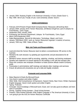 EDUCATION
 January 2004: Studying English in the American University in Cairo, (Grade Good +).
 May 1998: BA of Law, Faculty of Law, Cairo University (Grade: Good+)
WORK EXPERIENCE
 February 2010-Present :Project Build Company,Human Resources still working there .
 January 2009- January 2010: Human Resources, (Al Marwa & EgyFood, part of Juhayna for
Food Industry, Cairo, Egypt.
 September 2005- January 2009
 Purchasing and Services Department, Juhayna for Food Industry, Cairo, Egypt
 March 2003-September 2005:
 Sales Representative, Baccah for Information Technology, Maadi, and Cairo.
 January 1999 March 2003 : work as Human Resources organizer in swanco oil service .
 January 1994 may 1998 : Sales of Music Tapes .
Main Job Tasks and Responsibilities:
 Lead and direct the Human Resource team to deliver a comprehensive HR service to the
business
 Maintains the work structure by updating job requirements and job descriptions for all
positions.
 Maintains human resource staff by recruiting, selecting, orienting, and training employees.
 Develop and implement an annual agenda for HR strategy in line with the business plan
 Plans and conducts new employee orientation to foster positive attitude toward Company
goals.
 Participates in administrative staff meetings and attends other meetings and seminars
 Ensure all policies and procedures are up to date and legally compliant.
Computer and Language Skills
 Make Reports & Charts By Microsoft Excel.
 Very Good in spoken and written English
 Other Skills: Oral Comprehension & Expression, Speech Clarity, Near Vision, Written Expression.
 English language: Good in both spoken and written English.
 Typing: Proficient
 Computer: Good knowledge of Microsoft word, Excel, and I am also good at software and hard
ware of computers.
 Driving: Egyptian driving licenses – Saudi driving licenses
 Present: I have finished all levels of the English Language in The American University in Cairo.
 I am going to join the AUC for Human Resource Certificate
 