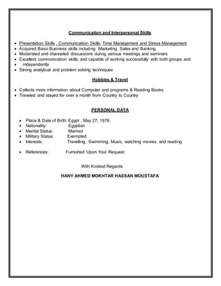 Communication and Interpersonal Skills
 Presentation Skills , Communication Skills, Time Management and Stress Management
 Acquired Basic Business skills including: Marketing, Sales and Banking
 Moderated and channeled discussions during various meetings and seminars
 Excellent communication skills, and capable of working successfully with both groups and
 independently
 Strong analytical and problem solving techniques
Hobbies & Travel
 Collects more information about Computer and programs & Reading Books
 Traveled and stayed for over a month from Country to Country
PERSONAL DATA
 Place & Date of Birth: Egypt , May 27, 1976.
 Nationality: Egyptian
 Marital Status: Married
 Military Status: Exempted
 Interests: Travelling, Swimming, Music, watching movies, and reading
 References: Furnished Upon Your Request
With Kindest Regards
HANY AHMED MOKHTAR HASSAN MOUSTAFA
 
