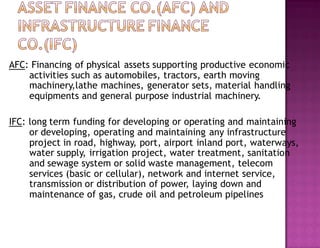 AFC: Financing of physical assets supporting productive economic
activities such as automobiles, tractors, earth moving
machinery,lathe machines, generator sets, material handling
equipments and general purpose industrial machinery.
IFC: long term funding for developing or operating and maintaining
or developing, operating and maintaining any infrastructure
project in road, highway, port, airport inland port, waterways,
water supply, irrigation project, water treatment, sanitation
and sewage system or solid waste management, telecom
services (basic or cellular), network and internet service,
transmission or distribution of power, laying down and
maintenance of gas, crude oil and petroleum pipelines
 