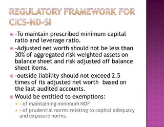  -To maintain prescribed minimum capital
ratio and leverage ratio.
 -Adjusted net worth should not be less than
30% of aggregated risk weighted assets on
balance sheet and risk adjusted off balance
sheet items.
 -outside liability should not exceed 2.5
times of its adjusted net worth based on
the last audited accounts.
 Would be entitled to exemptions:
 - of maintaining minimum NOF
 - of prudential norms relating to capital adequacy
and exposure norms.
 