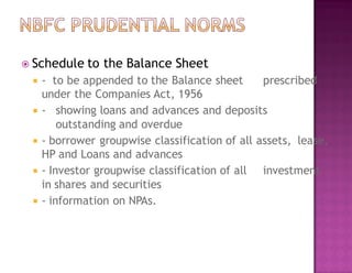  Schedule to the Balance Sheet
 - to be appended to the Balance sheet prescribed
under the Companies Act, 1956
 - showing loans and advances and deposits
outstanding and overdue
 - borrower groupwise classification of all assets, lease,
HP and Loans and advances
 - Investor groupwise classification of all investment
in shares and securities
 - information on NPAs.
 