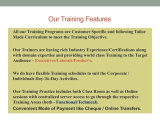Our Training Features
• All our Training Programs are Customer Specific and following Tailor
Made Curriculum to meet the Training Objective.
• Our Trainers are having rich Industry Experience/Certifications along
with domain expertise and providing world class Training to the Target
Audience – Executives/Laterals/Fresher's.
• We do have flexible Training schedules to suit the Corporate /
Individuals Day-To-Day Activities.
• Our Training Practice includes both Class Room as well as Online
sessions with centralized server access to go through the respective
Training Areas (both - Functional/Technical).
• Convenient Mode of Payment like Cheque / Online Transfers.
 