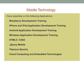 Mobile Technology
• Have expertise on the following Applications
• Blackberry Development Training
• iPhone and iPad Application Development Training
• Android Application Development Training
• Windows Application Development Training
• HTML5 / CSS3
• jQuery Mobile
• Titanium Sencha
• Cloud Computing and Embedded Technologies
 