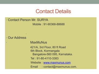 Contact Details
• Contact Person Mr. SURYA
Mobile : 91-90368-88688
.
• Our Address
• MaxMuNus
421/A, 3rd Floor, 80 ft Road
6th Block, Kormangala
Bangalore-560 095, Karnataka.
Tel : 91-80-4110-3383
Website : www.maxmunus.com
Email : contact@maxmunus.com.
 