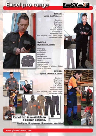 www.gbrworkwear.com
Excel pro range
HYM 704
Hymac Exel Trousers
Black/grey
Grey/orange
Brown/grey
Navy/blue
Multi Pockets
Kneepad Pockets
Concealed zip
Elasticated Waist
65% Polyester, 35% Cotton, 245gm
Small to XXXLarge
HYM 705
Hymac Exel Jacket
Black/grey
Grey/orange
Brown/grey
Navy/blue
Multi Pockets
Sleeve pen pocket
Zip front
Adjustable cuffs
Contrast piping
65% Polyester, 35% Cotton, 245gm
Small to XXXLarge
HYM 706
Hymac Exel Bib & Brace
Black/grey
Grey/orange
Brown/grey
Navy/blue
Multi Pockets
Kneepad Pockets
Elasticated Waist
65% Polyester, 35% Cotton, 245gm
Small to XXXLarge
Excel Pro is available in
4 colour options.
Black/grey, Grey/orange, Brown/grey, Navy/blue
 