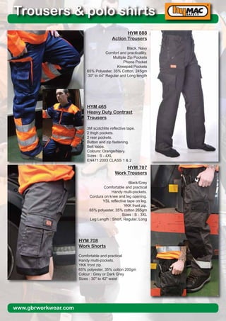 www.gbrworkwear.com
Trousers & polo shirts
HYM 888
Action Trousers
Black, Navy
Comfort and practicallity.
Multiple Zip Pockets
Phone Pocket
Kneepad Pockets
65% Polyester, 35% Cotton, 245gm
30" to 44" Regular and Long length
HYM 465
Heavy Duty Contrast
Trousers
3M scotchlite reflective tape.
2 thigh pockets.
2 rear pockets.
Button and zip fastening.
Belt loops.
Colours: Orange/Navy.
Sizes : S - 4XL
EN471:2003 CLASS 1 & 2
HYM 708
Work Shorts
Comfortable and practical
Handy multi-pockets.
YKK front zip.
65% polyester, 35% cotton 200gm
Colour : Grey or Dark Grey
Sizes : 30" to 42" waist
HYM 707
Work Trousers
Black/Grey
Comfortable and practical
Handy multi-pockets.
Cordura on knee and leg opening.
YSL reflective tape on leg.
YKK front zip.
65% polyester, 35% cotton 265gm
Sizes : S - 3XL
Leg Length : Short, Regular, Long
 