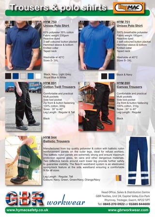 HYM 750
Unisex Polo Shirt
65% polyester 35% cotton
Fabric weight 230gsm
Reactive dyed
3 self coloured button placket
Hemmed sleeve & bottom
Knitted collar
Taped neck
Washable at 40°C
Sizes S- 3XL
Trousers & polo shirts
HYM 751
Unisex Polo Shirt
100% breathable polyester
Fabric weight 180gsm
Reactive dyed
3 self coloured button placket
Hemmed sleeve & bottom
Knitted collar
Taped neck
Washable at 40°C
Sizes S- 3XL
HYM 891
Cotton Twill Trousers
Comfortable and practical
Multi pockets
Side tool pocket
Zip front & button fastening
100% cotton, 300g
Sizes : 30” to 40”
Leg Length : Regular & Tall
Black
HYM 890
Canvas Trousers
Comfortable and practical
Multi pockets
Side tool pocket
Zip front & button fastening
100% cotton, 310g
Sizes : 30” to 40”
Leg Length : Regular
Black
Black, Navy, Light Grey,
Royal Blue & White
Black & Navy
HYM 944
Ballistic Trousers
Manufactured from top quality polyester & cotton with ballistic nylon
reinforcement panels on the outer legs, ideal for refuse workers.
The ballistic nylon panels are extremely strong and ensure maximum
protection against glass, tin cans and other dangerous materials.
Two reflective bands around each lower leg provide further safety
to guarantee visibility. The flexi-fit waistband system is an elasticated
spring-back feature at the side waistband ensuring a comfortable
fit for all sizes.
Leg Length : Regular, Tall
Colours: Navy, Green, Green/Navy, Orange/Navy
workwear
Head Office, Sales & Distribution Centre
GBR Textiles, Unit 24, Capital Valley Eco Park
Rhymney, Tredegar, Gwent, NP22 5PT
Tel: 0845 270 0922 or 01685 844600
www.hymacsafety.co.uk www.gbrworkwear.com
 