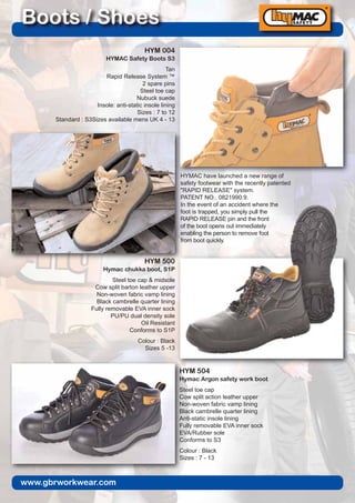 www.gbrworkwear.com
Boots / Shoes
HYM 504
Hymac Argon safety work boot
Steel toe cap
Cow split action leather upper
Non-woven fabric vamp lining
Black cambrelle quarter lining
Anti-static insole lining
Fully removable EVA inner sock
EVA/Rubber sole
Conforms to S3
Colour : Black
Sizes : 7 - 13
HYM 500
Hymac chukka boot, S1P
Steel toe cap & midsole
Cow split barton leather upper
Non-woven fabric vamp lining
Black cambrelle quarter lining
Fully removable EVA inner sock
PU/PU dual density sole
Oil Resistant
Conforms to S1P
Colour : Black
Sizes 5 -13
HYMAC have launched a new range of
safety footwear with the recently patented
"RAPID RELEASE" system.
PATENT NO.. 0821990.9.
In the event of an accident where the
foot is trapped, you simply pull the
RAPID RELEASE pin and the front
of the boot opens out immediately
enabling the person to remove foot
from boot quickly.
HYM 004
HYMAC Safety Boots S3
Tan
Rapid Release System ™
2 spare pins
Steel toe cap
Nubuck suede
Insole: anti-static insole lining
Sizes : 7 to 12
Standard : S3Sizes available mens UK 4 - 13
 