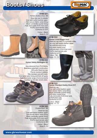 www.gbrworkwear.com
Boots / Shoes
HYM 501
Hymac chukka shoe, SB
Steel toe cap & midsole
Cow split barton leather upper
Non-woven fabric vamp lining
Black cambrelle quarter lining
Fully removable EVA inner sock
PU/PU dual density sole
Conforms to S1P
Colour : Black
Sizes 5 -13
HYM 502
Hymac Lined Rigger boot
Steel toe cap with PU synthetic collar,
Tan cow split apollo leather upper
Tan artificial wool lining
Anti-static insole lining
Artificial wool + EVA inner sock
PU/PU dual density sole
Conforms to S1P
Colour : Tan
Sizes : 5 - 13
HYM 550
Hymac Safety Wellington S5
Manufactured from PVC/Nitrile
Seamless watertight construction
200 joule Steel toe cap
Pierce resistant midsole
Slip resistant and anti-static
Washable nylon lining and kick off spurs
Safe for a wide range of environments
Certified to EN ISO 20345:2004.
Sizes : 5 - 11
Colours : Black
HYM 506
Chukka Boot SB
Steel toe cap
Cow split barton leather upper
Non-woven fabric vamp lining
Black cambrelle quarter lining
Fully removable EVA inner sock
PU/PU dual density sole
Conforms to SB
Colour : Black
Sizes 5 -13
HYM 505
Hymac Standard Safety Shoe S1P
Steel toe cap
Cow split action leather upper
Non-woven fabric vamp lining
Black cambrelle quarter lining
Anti-static insole lining
Fully removable EVA inner sock
EVA/Rubber sole
Conforms to S1P
Colour : Black
Sizes : 4 - 13
 
