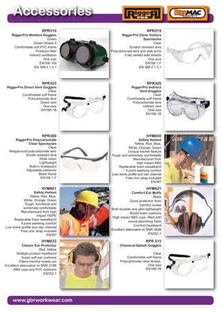 www.gbrworkwear.com
Accessories
RPR310
RiggerPro Welders Goggles
Green
Green Shade 5
Comfortable soft PVC frame
Protector filter
Indirect ventilation
One size
EN166-169
EN 388 4.1.3.1
RPR319
RiggerPro Clear Visitors
Spectacles
Clear
Scratch resistant lens
Polycarbonate lens and side arms
Fully vented side shields
One size
EN166 1.F
EN 388 4.1.3.1
RPR325
RiggerPro Direct Vent Goggles
Clear
Comfortable soft frame
Polycarbonate lens
Direct vent
One size
EN166-1B
RPR326
RiggerPro Indirect
Vent Goggles
Clear
Comfortable soft frame
Polycarbonate lens
Indirect vent
One size
EN166-1B
RPR389
RiggerPro Polycarbonate
Clear Spectacles
Clear
Wraparound polycarbonate lens
Scrath resistant lens
Wide vision
Lightweight
Built-in browguard
Adjustable sidearms
Black frame
EN166 1.F
HYM600
Safety Helmet
Yellow, Red, Blue,
White, Orange, Green
Unique ratchet feature
Tough and extremely comfortable
Manufactured from
high impact ABS
Replacable foam sweatband
4 point webbing comfort
Low dome profile and rain channel
Free chin strap included
EN397
HYM601
Safety Helmet
Yellow, Red, Blue,
White, Orange, Green
Tough, functional and
extremely comfortable
Manufactured from high
impact HDPE
Replacable foam sweatband
4 point webbing comfort
Low dome profile and rain channel
Free chin strap included
EN397
HYM621
Comfort Ear Muffs
Black
Good protection from
harmful noises
Both durable and ultra lightweight
Broad foam cushions
High impact ABS cups, filled with
sound absorbing foam
Comfort headband
Excellent attenuation to SNR 28dB
EN352-1
HYM622
Classic Ear Protector
Red, Yellow
Multiple position headband
Super soft ear cushions
Filters harmful noises out
Excellent attenuation to SNR 27dB
ABS cups and PVC cushions
EN352-1
RPR 315
Chemical Splash Goggles
Clear
Comfortable soft frame
Polycarbonate clear lenses.
One size
EN166-1B
 