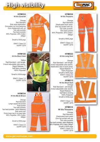 www.gbrworkwear.com
High visibility
HYM054
Hi Vis Trousers
Orange
Rail Standard
Elasticated back waist.
One hip pocket with zip.
Two side pockets.
One back pocket
80% Polyester, 20% Cotton,
280gm
Small to XXXLarge
EN471 Class 2:2
GO/RT 3279
HYM024
Hi Vis Coverall
Orange
Rail Standard
Side waist elastication
Concealed zip front fastening
One chestpocket with zip
Two side pockets
Two back pockets
80% Polyester, 20% Cotton
280gm
Small to XXXLarge
EN471 Class 3:2
GO/RT 3279
HYM022
Hi Vis Long Vest
Orange
Rail Standard - anti tangle.
4-stud adjustable side seams.
Elasticated strip in back panel.
Rapid Release ™
100% Polyester
Small to XXXLarge
EN471 Class 2:2
GO/RT 3279
HYM105
Hi Vis Short Vest
Yellow
Rail Standard - anti tangle.
2-stud adjustable side seams.
Rapid Release ™
Self fabric binding
100% Polyester
Small to XXXLarge
EN471 Class 1:2
GO/RT 3279
HYM014
Hi Vis Trousers
Orange
Rail Standard
Elasticated back waist
One hip pocket with zip
Two side pockets
Two back pockets, velcro fastening
80% Polyester 20% Cotton 280gm
Small to XXXLarge
EN471 Class 2:2
GO/RT 3279
HYM034
Hi Vis Bib & Brace
Orange
Rail Standard
Large zipped bib pocket
Rule pocket
Two side pockets
Two back pockets - velcro fastening
Side waist zips
Extra lower leg hi vis tape tape
80% Polyester, 20% Cotton
280gm
Small to XXXLarge
EN471 Class 2:2
GO/RT 3279
HYM012
Hi Vis Short Vest
Orange
Rail Standard - anti tangle.
2-stud adjustable side seams.
Rapid Release ™
Self fabric binding
100% Polyester
Small to XXXLarge
EN471 Class 1:2
GO/RT 3279
 