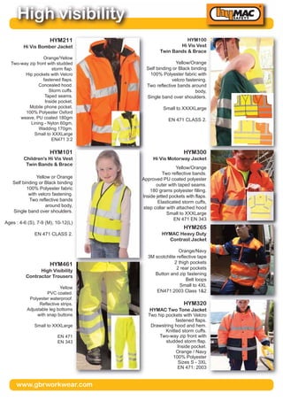 www.gbrworkwear.com
High visibility
HYM100
Hi Vis Vest
Twin Bands & Brace
Yellow/Orange
Self binding or Black binding
100% Polyester fabric with
velcro fastening.
Two reflective bands around
body,
Single band over shoulders.
Small to XXXXLarge
EN 471 CLASS 2.
HYM211
Hi Vis Bomber Jacket
Orange/Yellow
Two-way zip front with studded
storm flap.
Hip pockets with Velcro
fastened flaps.
Concealed hood.
Storm cuffs.
Taped seams.
Inside pocket.
Mobile phone pocket.
100% Polyester Oxford
weave, PU coated 180gm
Lining - Nylon 60gm,
Wadding 170gm.
Small to XXXLarge
EN471 3:2
HYM300
Hi Vis Motorway Jacket
Yellow/Orange
Two reflective bands.
Approved PU coated polyester
outer with taped seams.
180 grams polyester filling.
Inside jetted pockets with flaps.
Elasticated storm cuffs,
step collar with attached hood
Small to XXXLarge
EN 471 EN 343
HYM101
Children's Hi Vis Vest
Twin Bands & Brace
Yellow or Orange
Self binding or Black binding
100% Polyester fabric
with velcro fastening.
Two reflective bands
around body,
Single band over shoulders.
Ages : 4-6 (S), 7-9 (M), 10-12(L)
EN 471 CLASS 2.
HYM265
HYMAC Heavy Duty
Contrast Jacket
Orange/Navy
3M scotchlite reflective tape
2 thigh pockets
2 rear pockets
Button and zip fastening
Belt loops
Small to 4XL
EN471:2003 Class 1&2
HYM320
HYMAC Two Tone Jacket
Two hip pockets with Velcro
fastened flaps.
Drawstring hood and hem.
Knitted storm cuffs.
Two-way zip front with
studded storm flap.
Inside pocket.
Orange / Navy
100% Polyester
Sizes S - 3XL
EN 471: 2003
HYM461
High Visibility
Contractor Trousers
Yellow
PVC coated.
Polyester waterproof.
Reflective strips.
Adjustable leg bottoms
with snap buttons
Small to XXXLarge
EN 471
EN 343
 